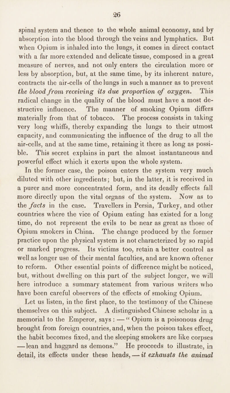 spinal system and thence to the whole animal economy, and by absorption into the blood through the veins and lymphatics. But when Opium is inhaled into the lungs, it comes in direct contact with a far more extended and delicate tissue, composed in a great measure of nerves, and not only enters the circulation more or less by absorption, but, at the same time, by its inherent nature, contracts the air-cells of the lungs in such a manner as to prevent the blood from receiving its due proportion of oxygen. This radical change in the quality of the blood must have a most de¬ structive influence. The manner of smoking Opium differs materially from that of tobacco. The process consists in taking very long whiffs, thereby expanding the lungs to their utmost capacity, and communicating the influence of the drug to all the air-cells, and at the same time, retaining it there as long as possi¬ ble. This secret explains in part the almost instantaneous and powerful effect which it exerts upon the whole system. In the former case, the poison enters the system very much diluted with other ingredients; but, in the latter, it is received in a purer and more concentrated form, and its deadly effects fall more directly upon the vital organs of the system. Now as to the facts in the case. Travellers in Persia, Turkey, and other countries where the vice of Opium eating has existed for a long time, do not represent the evils to be near as great as those of Opium smokers in China. The change produced by the former practice upon the physical system is not characterized by so rapid or marked progress. Its victims too, retain a better control as well as longer use of their mental faculties, and are known oftener to reform. Other essential points of difference might be noticed, but, without dwelling on this part of the subject longer, we will here introduce a summary statement from various writers who have been careful observers of the effects of smoking Opium. Let us listen, in the first place, to the testimony of the Chinese themselves on this subject. A distinguished Chinese scholar in a memorial to the Emperor, says : — “ Opium is a poisonous drug brought from foreign countries, and, when the poison takes effect, the habit becomes fixed, and the sleeping smokers are like corpses —dean and haggard as demons.” He proceeds to illustrate, in detail, its effects under these heads, — it exhausts the animal