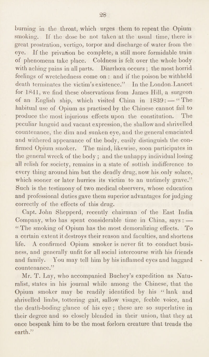 burning in the throat, which urges them to repeat the Opium smoking. If the dose be not taken at the usual time, there is great prostration, vertigo, torpor and discharge of water from the eye. If the privation be complete, a still more formidable train of phenomena take place. Coldness is felt over the whole body with aching pains in all parts. Diarrhoea occurs ; the most horrid feelings of wretchedness come on : and if the poison be withheld death terminates the victim’s existence.” In the London-Lancet for 1841, we find these observations from James Hill, a surgeon of an English ship, which visited China in 1839: — “The habitual use of Opium as practised by the Chinese cannot fail to produce the most injurious effects upon the constitution. The peculiar languid and vacant expression, the shallow and shrivelled countenance, the dim and sunken eye, and the general emaciated and withered appearance of the body, easily distinguish the con¬ firmed Opium smoker. The mind, likewise, soon participates in the general wreck of the body ; and the unhappy individual losing all relish for society, remains in a state of sottish indifference to every thing around him but the deadly drug, now his only solace, which sooner or later hurries its victim to an untimely grave.” Such is the testimony of two medical observers, whose education and professional duties gave them superior advantages forjudging correctly of the effects of this drug. Capt. John Shepperd, recently chairman of the East India Company, who has spent considerable time in China, says : — “The smoking of Opium has the most demoralizing effects. To a certain extent it destroys their reason and faculties, and shortens life. A confirmed Opium smoker is never fit to conduct busi¬ ness, and generally unfit for all social intercourse with his friends and family. You may tell him by his inflamed eyes and haggard countenance.” Mr. T. Lay, who accompanied Buchey’s expedition as Natu¬ ralist, states in his journal while among the Chinese, that the Opium smoker may be readily identified by his “ lank and shrivelled limbs, tottering gait, sallow visage, feeble voice, and the death-boding glance of his eye ; these are so superlative in their degree and so closely blended in their union, that they at once bespeak him to be the most forlorn creature that treads the earth.”