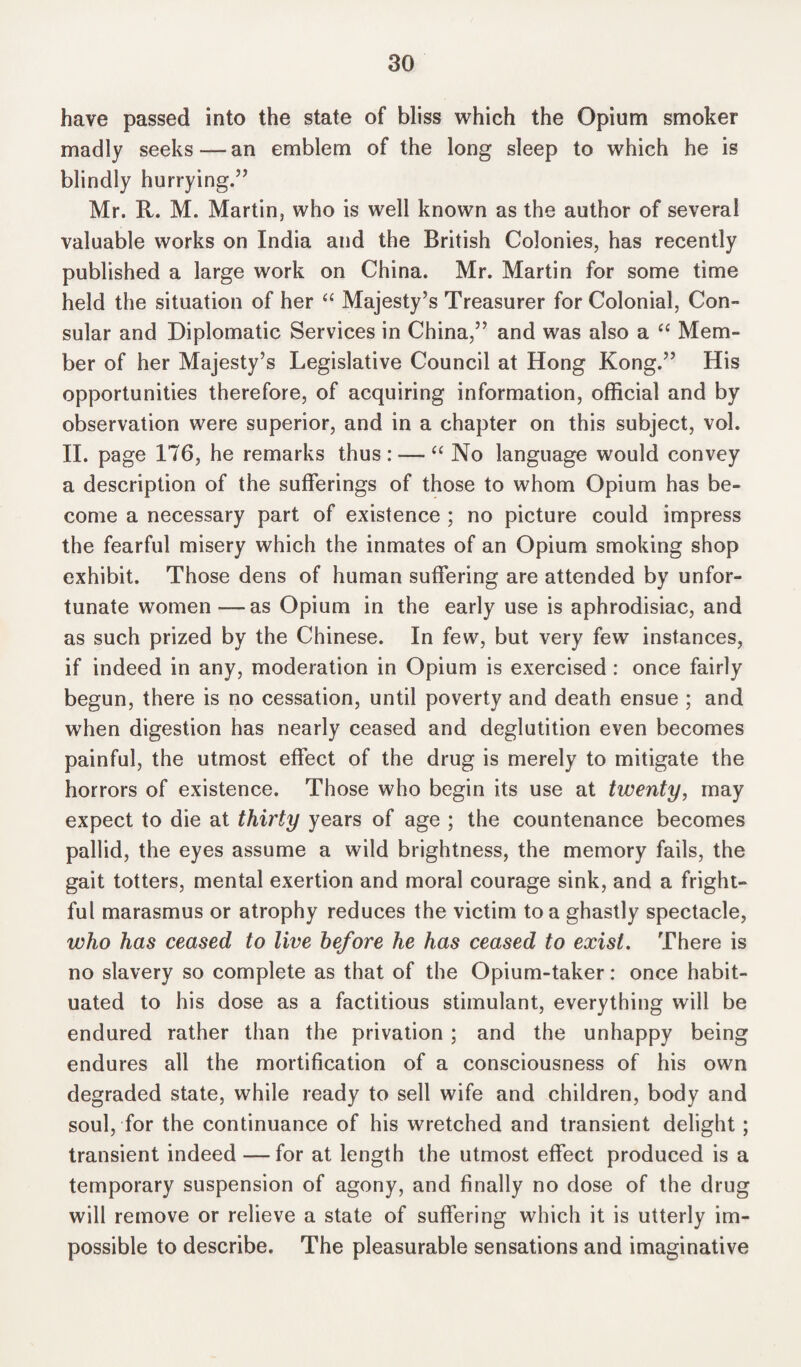 have passed into the state of bliss which the Opium smoker madly seeks —~ an emblem of the long sleep to which he is blindly hurrying.” Mr. R. M. Martin, who is well known as the author of several valuable works on India and the British Colonies, has recently published a large work on China. Mr. Martin for some time held the situation of her “ Majesty’s Treasurer for Colonial, Con¬ sular and Diplomatic Services in China,” and was also a “ Mem¬ ber of her Majesty’s Legislative Council at Hong Kong.” His opportunities therefore, of acquiring information, official and by observation were superior, and in a chapter on this subject, vol. II. page 176, he remarks thus: — “ No language would convey a description of the sufferings of those to whom Opium has be¬ come a necessary part of existence ; no picture could impress the fearful misery which the inmates of an Opium smoking shop exhibit. Those dens of human suffering are attended by unfor¬ tunate women—as Opium in the early use is aphrodisiac, and as such prized by the Chinese. In few, but very few instances, if indeed in any, moderation in Opium is exercised: once fairly begun, there is no cessation, until poverty and death ensue ; and when digestion has nearly ceased and deglutition even becomes painful, the utmost effect of the drug is merely to mitigate the horrors of existence. Those who begin its use at twenty, may expect to die at thirty years of age ; the countenance becomes pallid, the eyes assume a wild brightness, the memory fails, the gait totters, mental exertion and moral courage sink, and a fright¬ ful marasmus or atrophy reduces the victim to a ghastly spectacle, who has ceased to live before he has ceased to exist. There is no slavery so complete as that of the Opium-taker: once habit¬ uated to his dose as a factitious stimulant, everything will be endured rather than the privation ; and the unhappy being endures all the mortification of a consciousness of his own degraded state, while ready to sell wife and children, body and soul, for the continuance of his wretched and transient delight; transient indeed — for at length the utmost effect produced is a temporary suspension of agony, and finally no dose of the drug will remove or relieve a state of suffering which it is utterly im¬ possible to describe. The pleasurable sensations and imaginative