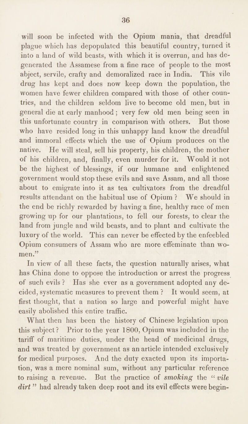 will soon be infected with the Opium mania, that dreadful plague which has depopulated this beautiful country, turned it into a land of wild beasts, with which it is overrun, and has de¬ generated the Assamese from a fine race of people to the most abject, servile, crafty and demoralized race in India. This vile drug has kept and does now keep down the population, the women have fewer children compared with those of other coun¬ tries, and the children seldom live to become old men, but in general die at early manhood; very few old men being seen in this unfortunate country in comparison with others. But those who have resided long in this unhappy land know the dreadful and immoral effects which the use of Opium produces on the native. He will steal, sell his property, his children, the mother of his children, and, finally, even murder for it. Would it not be the highest of blessings, if our humane and enlightened government would stop these evils and save Assam, and all those about to emigrate into it as tea cultivators from the dreadful results attendant on the habitual use of Opium ? We should in the end be richly rewarded by having a fine, healthy race of men growing up for our plantations, to fell our forests, to clear the land from jungle and wild beasts, and to plant and cultivate the luxury of the world. This can never be effected by the enfeebled Opium consumers of Assam who are more effeminate than wo¬ men.” In view of all these facts, the question naturally arises, what has China done to oppose the introduction or arrest the progress of such evils ? Has she ever as a government adopted any de¬ cided, systematic measures to prevent them ? It would seem, at first thought, that a nation so large and powerful might have easily abolished this entire traffic. What then has been the history of Chinese legislation upon this subject? Prior to the year 1800, Opium was included in the tariff of maritime duties, under the head of medicinal drugs, and was treated by government as an article intended exclusively for medical purposes. And the duty exacted upon its importa¬ tion, was a mere nominal sum, without any particular reference to raising a revenue. But the practice of smoking the “ vile dirt ” had already taken deep root and its evil effects were begin-