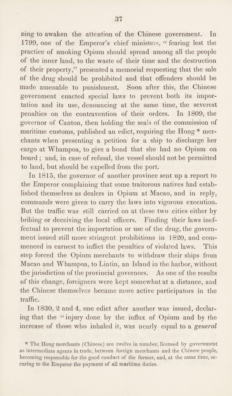 ning to awaken the attention of the Chinese government. In 1799, one of the Emperor’s chief ministers, “ fearing lest the practice of smoking Opium should spread among all the people of the inner land, to the waste of their time and the destruction of their property,” presented a memorial requesting that the sale of the drug should be prohibited and that offenders should be made amenable to punishment. Soon after this, the Chinese government enacted special laws to prevent both its impor¬ tation and its use, denouncing at the same time, the severest penalties on the contravention of their orders. In 1809, the governor of Canton, then holding the seals of the commission of maritime customs, published an edict, requiring the Hong * mer¬ chants when presenting a petition for a ship to discharge her cargo at Whampoa, to give a bond that she had no Opium on board ; and, in case of refusal, the vessel should not be permitted to land, but should be expelled from the port. In 1815, the governor of another province sent up a report to the Emperor complaining that some traitorous natives had estab¬ lished themselves as dealers in Opium at Macao, and in reply, commands were given to carry the laws into vigorous execution. But the traffic was still carried on at these two cities either by bribing or deceiving the local officers. Finding their laws inef¬ fectual to prevent the importation or use of the drug, the govern¬ ment issued still more stringent prohibitions in 1820, and com¬ menced in earnest to inflict the penalties of violated laws. This step forced the Opium merchants to withdraw their ships from Macao and Whampoa, to Lintin, an Island in the harbor, without the jurisdiction of the provincial governors. As one of the results of this change, foreigners were kept somewhat at a distance, and the Chinese themselves became more active participators in the traffic. In 1830, 2 and 4, one edict after another was issued, declar¬ ing that the “ injury done by the influx of Opium and by the increase of those who inhaled it, was nearly equal to a general * The Hong merchants (Chinese) are twelve in number, licensed by government as intermediate agents in trade, between foreign merchants and the Chinese people, becoming responsible for the good conduct of the former, and, at the same time, se¬ curing to the Emperor the payment of all maritime duties.