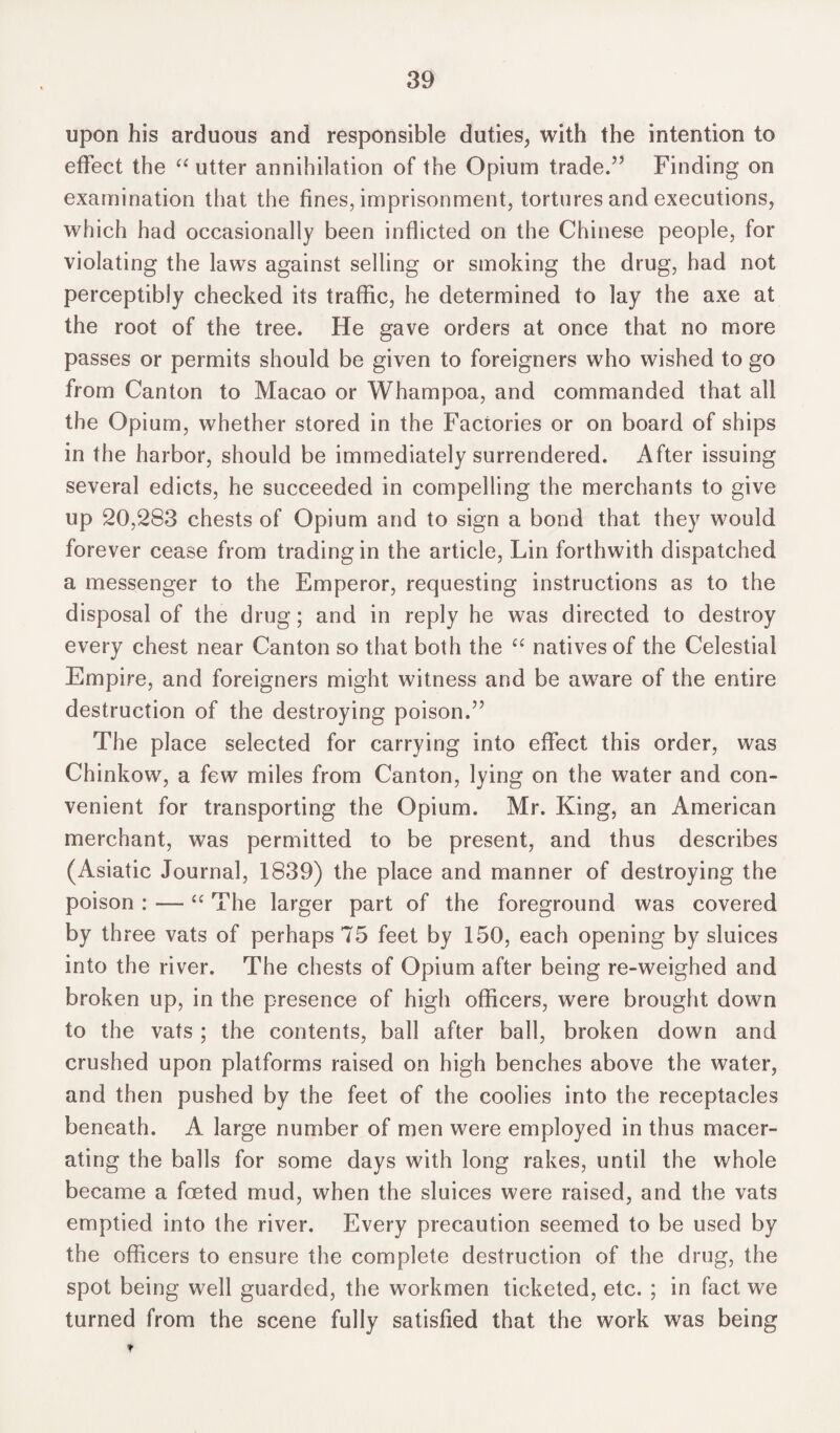 upon his arduous and responsible duties, with the intention to effect the “ utter annihilation of the Opium trade.” Finding on examination that the fines, imprisonment, tortures and executions, which had occasionally been inflicted on the Chinese people, for violating the laws against selling or smoking the drug, had not perceptibly checked its traffic, he determined to lay the axe at the root of the tree. He gave orders at once that no more passes or permits should be given to foreigners who wished to go from Canton to Macao or Whampoa, and commanded that all the Opium, whether stored in the Factories or on board of ships in the harbor, should be immediately surrendered. After issuing several edicts, he succeeded in compelling the merchants to give up 20,283 chests of Opium and to sign a bond that they would forever cease from trading in the article, Lin forthwith dispatched a messenger to the Emperor, requesting instructions as to the disposal of the drug; and in reply he was directed to destroy every chest near Canton so that both the “ natives of the Celestial Empire, and foreigners might witness and be aware of the entire destruction of the destroying poison.” The place selected for carrying into effect this order, was Chinkow, a few miles from Canton, lying on the water and con¬ venient for transporting the Opium. Mr. King, an American merchant, was permitted to be present, and thus describes (Asiatic Journal, 1839) the place and manner of destroying the poison : — “ The larger part of the foreground was covered by three vats of perhaps 75 feet by 150, each opening by sluices into the river. The chests of Opium after being re-weighed and broken up, in the presence of high officers, were brought down to the vats ; the contents, ball after ball, broken down and crushed upon platforms raised on high benches above the water, and then pushed by the feet of the coolies into the receptacles beneath. A large number of men were employed in thus macer¬ ating the balls for some days with long rakes, until the whole became a foeted mud, when the sluices were raised, and the vats emptied into the river. Every precaution seemed to be used by the officers to ensure the complete destruction of the drug, the spot being well guarded, the workmen ticketed, etc. ; in fact we turned from the scene fully satisfied that the work was being