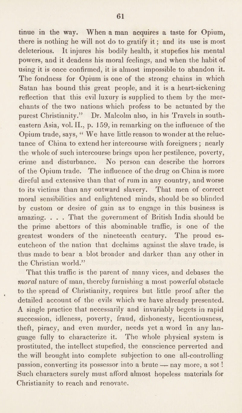 tinue in the way. When a man acquires a taste for Opium, there is nothing he will not do to gratify it; and its use is most deleterious. It injures his bodily health, it stupefies his mental powers, and it deadens his moral feelings, and when the habit of using it is once confirmed, it is almost impossible to abandon it. The fondness for Opium is one of the strong chains in which Satan has bound this great people, and it is a heart-sickening reflection that this evil luxury is supplied to them by the mer¬ chants of the two nations which profess to be actuated by the purest Christianity.” Dr. Malcolm also, in his Travels in south¬ eastern Asia, vol. II., p. 159, in remarking on the influence of the Opium trade, says, “ We have little reason to wonder at the reluc¬ tance of China to extend her intercourse with foreigners ; nearly the whole of such intercourse brings upon her pestilence, poverty, crime and disturbance. No person can describe the horrors of the Opium trade. The influence of the drug on China is more direful and extensive than that of rum in any country, and worse to its victims than any outward slavery. That men of correct moral sensibilities and enlightened minds, should be so blinded by custom or desire of gain as to engage in this business is amazing. . . . That the government of British India should be the prime abettors of this abominable traffic, is one of the greatest wonders of the nineteenth century. The proud es¬ cutcheon of the nation that declaims against the slave trade, is thus made to bear a blot broader and darker than any other in the Christian world.” That this traffic is the parent of many vices, and debases the moral nature of man, thereby furnishing a most powerful obstacle to the spread of Christianity, requires but little proof after the detailed account of the evils which we have already presented. A single practice that necessarily and invariably begets in rapid succession, idleness, poverty, fraud, dishonesty, licentiousness, theft, piracy, and even murder, needs yet a word in any lan¬ guage fully to characterize it. The whole physical system is prostituted, the intellect stupefied, the conscience perverted and the will brought into complete subjection to one all-controlling passion, converting its possessor into a brute — nay more, a sot ! Such characters surely must afford almost hopeless materials for Christianity to reach and renovate.