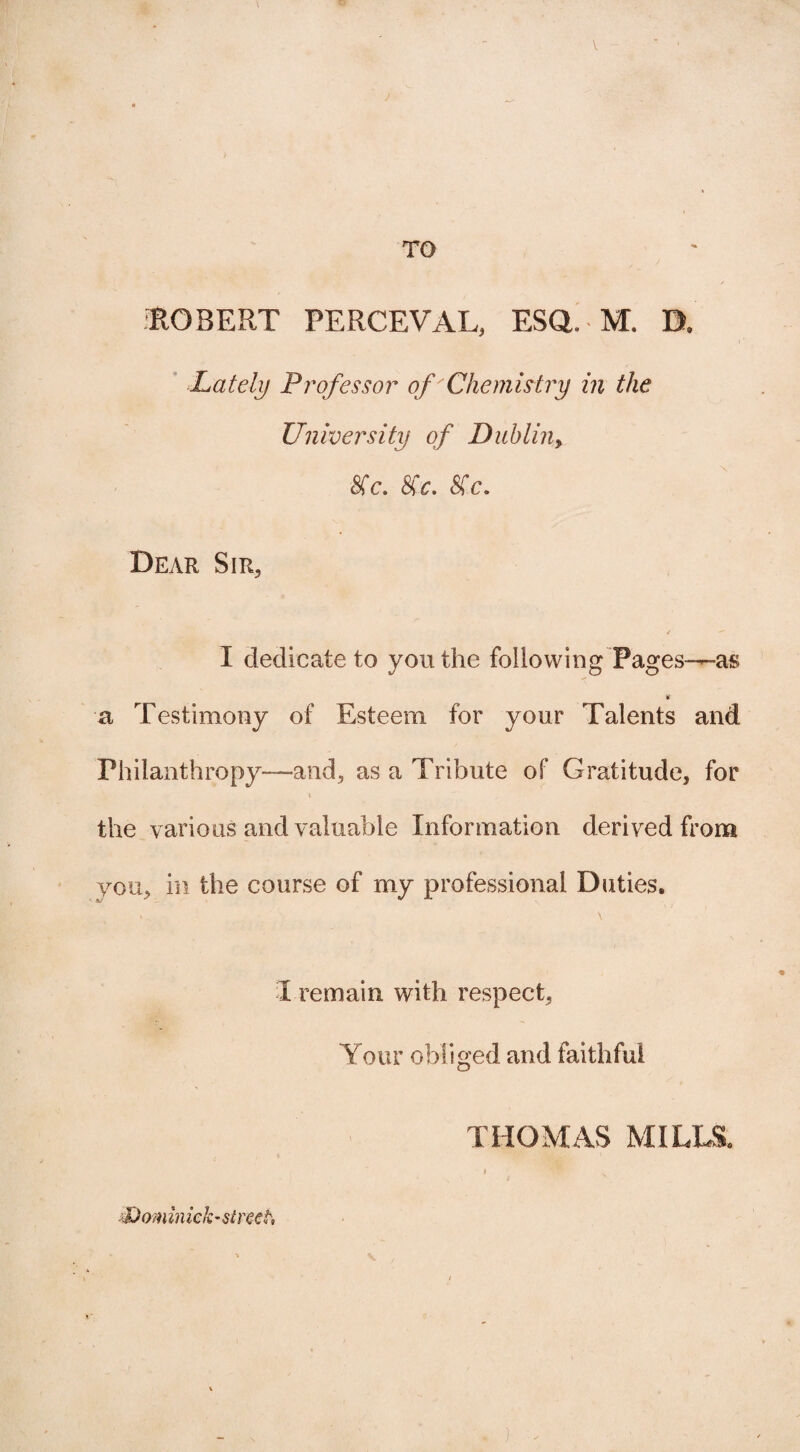 I TO ■ROBERT PERCEVAL, ESQ. M. B, Lately Professor of Chemistry in the University of Dublin, 8fc. 8(c. 8Cc. Dear Sir, 4  I dedicate to you the following Pages—as it a Testimony of Esteem for your Talents and Philanthropy—and, as a Tribute of Gratitude, for \ the various and valuable Information derived from you, in the course of my professional Duties. *. \ I remain with respect, Your obliged and faithful THOMAS MILLS, X)om in iek-street.