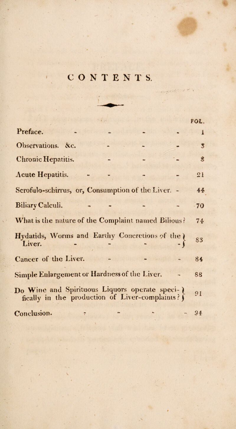 CONTENTS. FOL, 1 3 3 21 Scrofulo-schirrus, or, Consumption of the Liver. - 44 Biliary Calculi. - - 70 What is the nature of the Complaint named Bilious? 74 Worms and Earthy Concretions of the \ / Cancer of the Liver. - - 84 Simple Enlargement or Hardness of the Liver. - 88 Do Wine and Spirituous Liquors operate speei- } ^ ftcally in the production of Liver-complaints ? j \ ' Conclusion. - ~ ** -94- Hydatids, Liver. Preface. Observations* &c. Chronic Hepatitis. .Acute Hepatitis. #