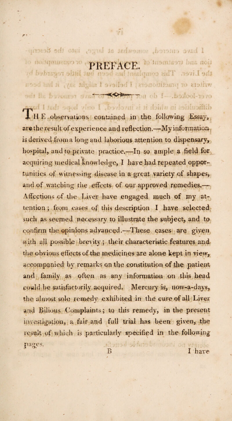 . ■ '-!■>> ' : ■ ■ H. i j !. j ! ' 1 ; v , * J, ■ ... t .i 1 PREFACE, . - • *d;T.t 1 ovsil^ff j ,r.:>n-fc’IDjh*/ ■-j , . T/ j- ? i v 1 15 .• -j x k * i * ’ , £ .» i 5 ■. . ’ . / . < > i * i, t.» > H E observations contained in the following Essay* are the result of experience and reflection.—My information is derived from a long and laborious attention to dispensary, hospital, and to private practice.—In so ample a field for fe&i acquiring medical knowledge, I haye had repeated oppor¬ tunities of witnessing disease in a great variety of shapes, and of watching the effects of out approved remedies.— Affections of the Liver have engaged much of my at¬ tention ; from cases of this description I have selected such as seemed necessary to illustrate the subject, and to confirm the opinions advanced.—These cases are given ■with all possible brevity ; their characteristic features and the obvious effects of the medicines are alone kept in view, accompanied by remarks on the constitution of the patient and family as often as any information on this head could he satisfactorily acquired. Mercury is, riow-a-days, the almost sole remedy exhibited in the cure of all Liver and Bilious Complaints; tp this remedy, in the present investigation, a fair and full trial has been given, the result of which is particularly specified in the following pages. .v ...