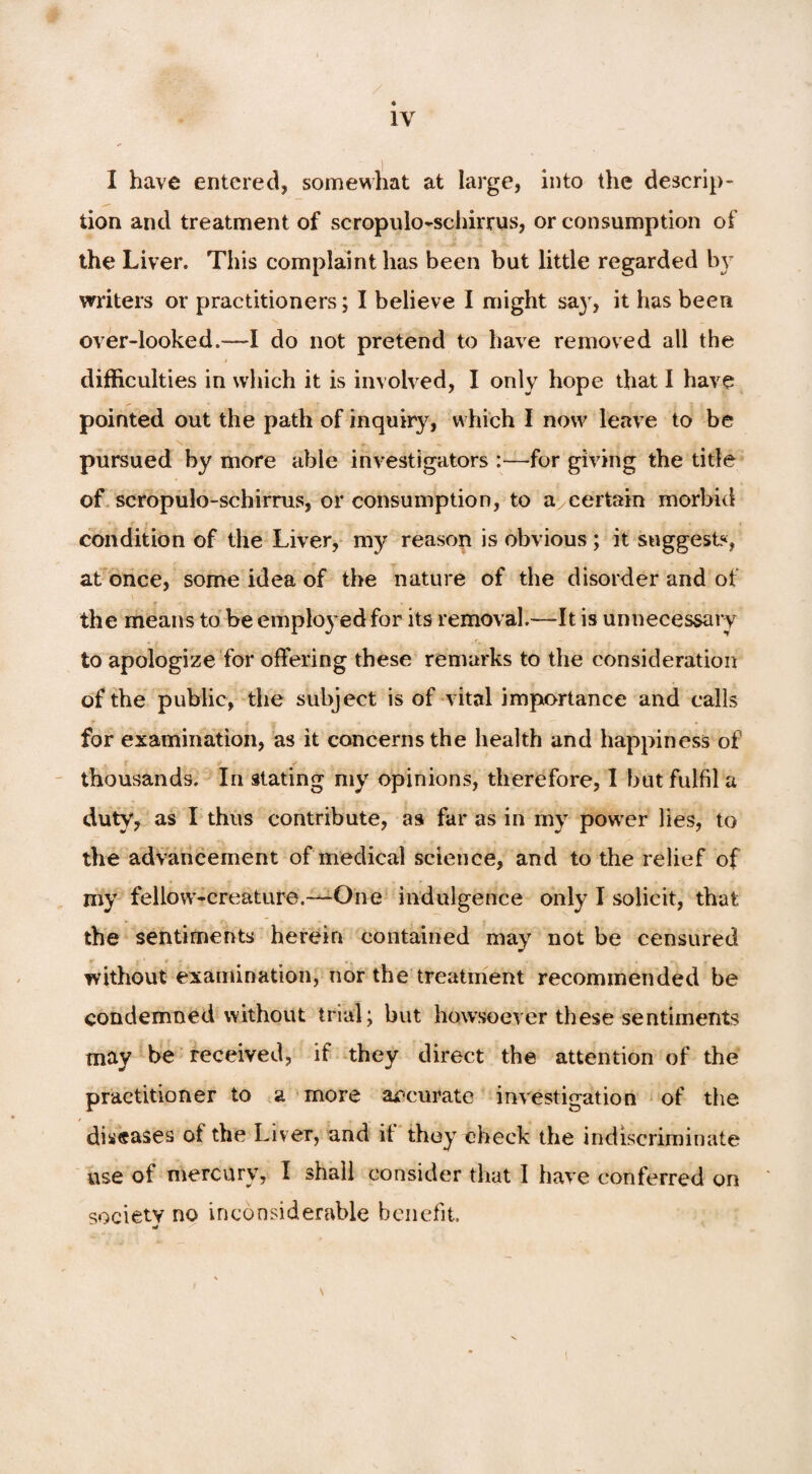 I have entered* somewhat at large, into the descrip - lion and treatment of scropulo-schirrus, or consumption of the Liver. This complaint has been but little regarded by writers or practitioners; I believe I might sa}T, it has been over-looked.—-I do not pretend to have removed all the i difficulties in which it is involved, I only hope that I have pointed out the path of inquiry, which I now leave to be pursued by more able investigators :—-for giving the title of scropulo-schirrus, or consumption, to a certain morbid condition of the Liver, my reason is obvious ; it suggests, at once, some idea of the nature of the disorder and of the means to be employed for its removal.—It is unnecessary to apologize for offering these remarks to the consideration of the public, the subject is of vital importance and calls for examination, as it concerns the health and happiness of thousands. In stating my opinions, therefore, I but fulfil a duty, as I thus contribute, as far as in my power lies, to the advancement of medical science, and to the relief of my fellow-creature.—One indulgence only I solicit, that the sentiments herein contained may not be censured . without examination, nor the treatment recommended be condemned without trial; but howsoever these sentiments may be received, if they direct the attention of the practitioner to a more accurate investigation of the diseases of the Liver, and it they check the indiscriminate use of mercury, I shall consider that I have conferred on society no inconsiderable benefit.