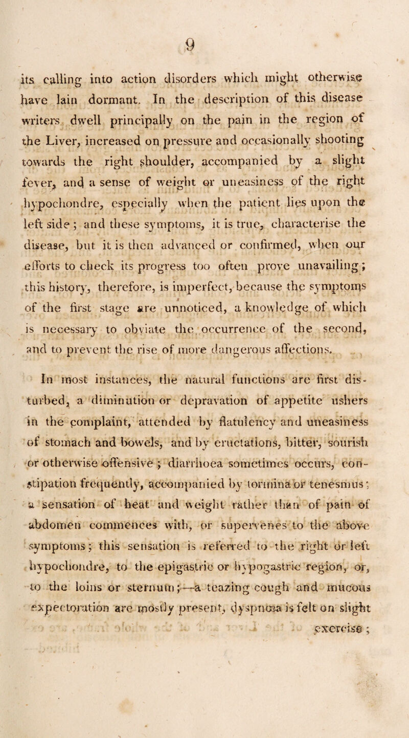 its culling into action disorders which might otherwise have lain dormant. In the description of this disease writers dwell principally on the pain in the region of the Liver, increased on pressure and occasionally shooting towards the right shoulder, accompanied by a slight fever, and a sense of weight or uneasiness of the right hypochondre, especially when the patient lies upon the left side ; and these symptoms, it is true, characterise the disease, but it is then advanced or confirmed, when our efforts to check its progress too often prove unavailing; this history, therefore, is imperfect, because the symptoms A of the first stage are unnoticed, a knowledge ol which is necessary to obviate the occurrence of the second? and to prevent the rise of more dangerous affections. In most instances, the natural functions are first dis¬ turbed, a diminution or depravation of appetite ushers in the complaint, attended by flatulency and uneasiness of stomach and bowels, and by eructations, bitter, sourish or otherwise offensive ; diarrhoea sometimes occurs, con¬ stipation frequently, accompanied by tormina or tenesmus; a sensation of heat and weight rather than of pain of abdomen commences with, or supervenes to the above symptoms; this sensation is referred to the right or left hypochondre, to the epigastric or hypogastric region, or, to the loins or sternum;—a teazing cough and mucous expectoration are mostly present, dyspnoea is felt on slight exercise; «i .V '•»