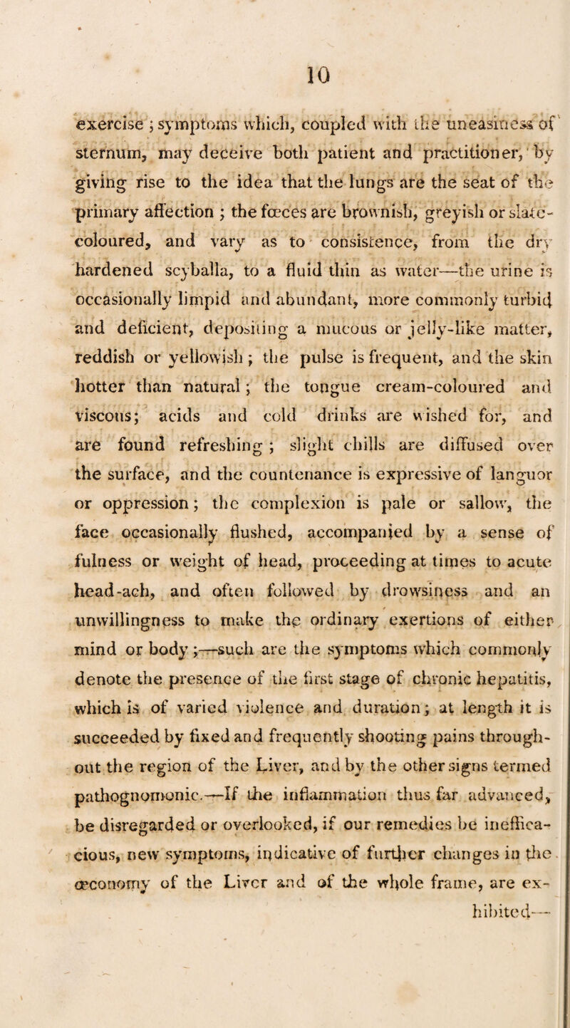 exercise ; symptoms which, coupled with the uneasiness of sternum, may deceive both patient and practitioner, by giving rise to the idea that the lungs are the seat of the primary affection ; the fceces are brownish, greyish or slate- coloured, and vary as to consistence, from the dry hardened scyballa, to a fluid thin as water—the urine is occasionally limpid and abundant, more commonly turbid and deficient, depositing a mucous or jelly-like matter, reddish or yellowish; the pulse is frequent, and the skin hotter than natural; the tongue cream-coloured and viscous; acids and cold drinks are wished for, and are found refreshing ; slight chills are diffused over the surface, and the countenance is expressive of languor or oppression; the complexion is pale or sallow, the face occasionally flushed, accompanied by a sense of fulness or weight of head, proceeding at times to acute head-ach, and often followed by drowsiness and an * unwillingness to make the ordinary exertions of either mind or body ;—-such are the symptoms which commonly denote the presence of the first stage of chronic hepatitis, which is of varied violence and duration; at length it is succeeded by fixed and frequently shooting pains through¬ out the region of the Liver, and by the other signs termed pathognomonic.—If the inflammation thus far advanced, be disregarded or overlooked, if our remedies be ineffica¬ cious, neiv symptoms, indicative of further changes in the. oeconomy of the Liver and of the whole frame, are ex¬ hibited—