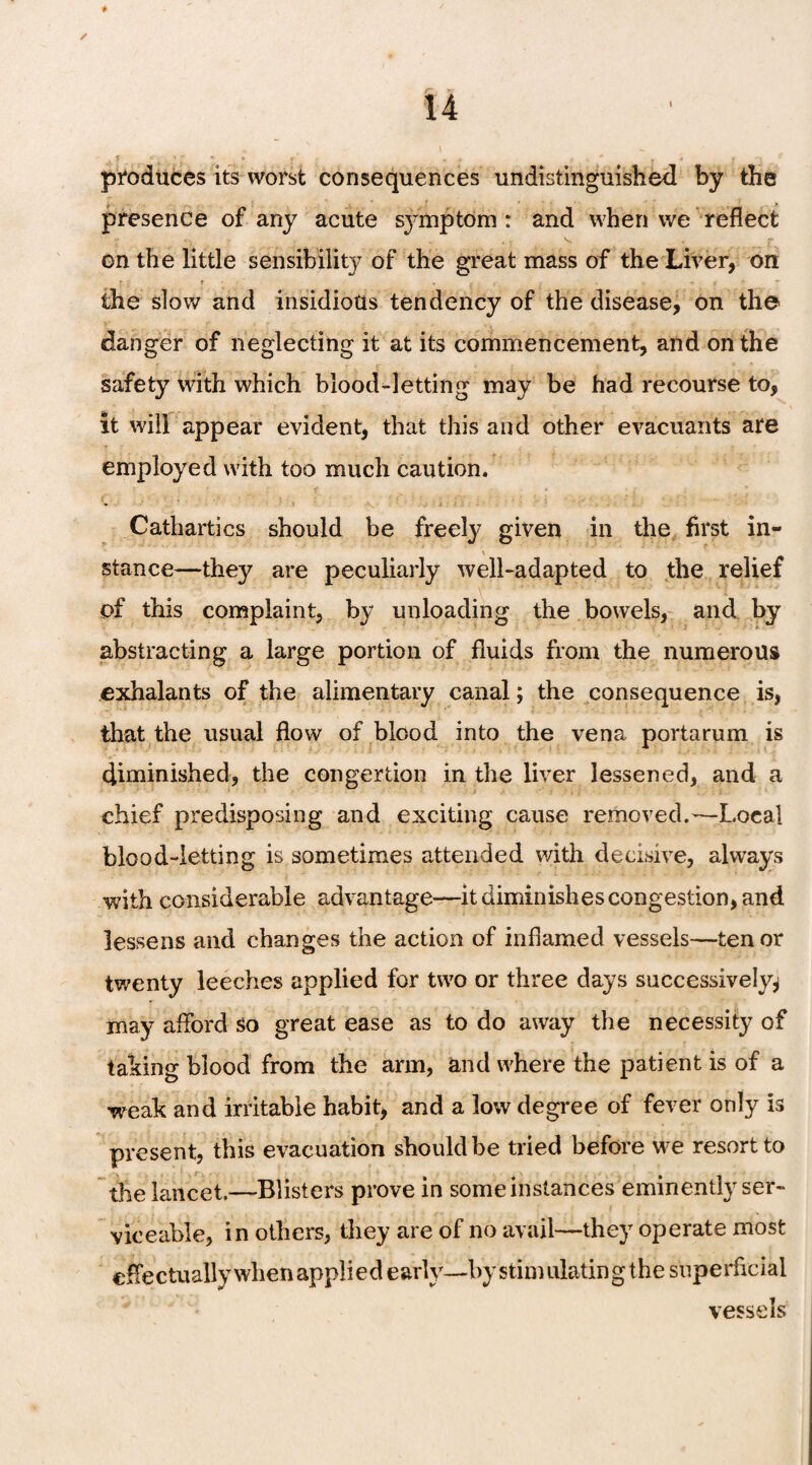 ✓ ♦ / 14 * \ - produces its worst consequences undistinguished by the presence of any acute symptom : and when we reflect on the little sensibility of the great mass of the Liver, on the slow and insidious tendency of the disease, on the danger of neglecting it at its commencement, and on the safety with which blood-letting may be had recourse to, It will appear evident, that this and other evacuants are employed with too much caution. Cathartics should be freely given in the first in¬ stance—they are peculiarly well-adapted to the relief pf this complaint, by unloading the bowels, and by abstracting a large portion of fluids from the numerous exhalants of the alimentary canal; the consequence is, that the usual flow of blood into the vena portarum is diminished, the congertion in the liver lessened, and a chief predisposing and exciting cause removed.—Local blood-letting is sometimes attended with decisive, always with considerable advantage—it diminishes congestion, and lessens and changes the action of inflamed vessels—tenor twenty leeches applied for two or three days successively^ may afford so great ease as to do away the necessity of taking blood from the arm, and where the patient is of a •weak and irritable habit, and a low degree of fever only is present, this evacuation should be tried before we resort to the lancet.—Blisters prove in some instances eminently ser¬ viceable, in others, they are of no avail—they operate most effectuallywhen applied early--by stimulating the superficial vessels