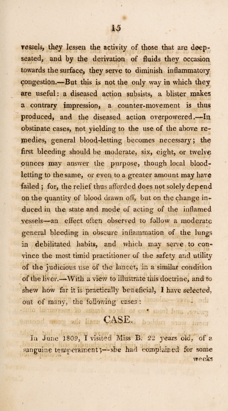 vessels, they lessen the activity of those that are deep- seated, and by the derivation of fluids they occasion towards the surface, they serve to diminish inflammatory congestion.—But this is not the only way in which they are useful : a diseased action subsists, a blister makes a contrary impression, a counter-movement is thus produced, and the diseased action overpowered .-—In obstinate cases, not yielding to the use of the above re¬ medies, general blood-letting becomes necessary; the first bleeding should be moderate, six, eight, or twelve ounces may answer the purpose, though local blood¬ letting to the same, or even to a greater amount may have failed ; for, the relief thus afforded does not solely depend on the quantity of blood drawn off, but on the change in¬ duced in the state and mode of acting of the inflamed vessels—an effect often observed to follow a moderate general bleeding in obscure inflammation of the lungs In debilitated habits, and which may serve to con- vince the most timid practitioner of the safety and utility of the judicious use of the lancet, In a similar condition of the liver.—With a view to illustrate this doctrine, and to shew how far it is practically beneficial, I have selected, out of many, the following cases: 1 - CASE. In June 1809, I visited Miss B, 22 years old, of a sanguine temperament^—she had complained for some weeks