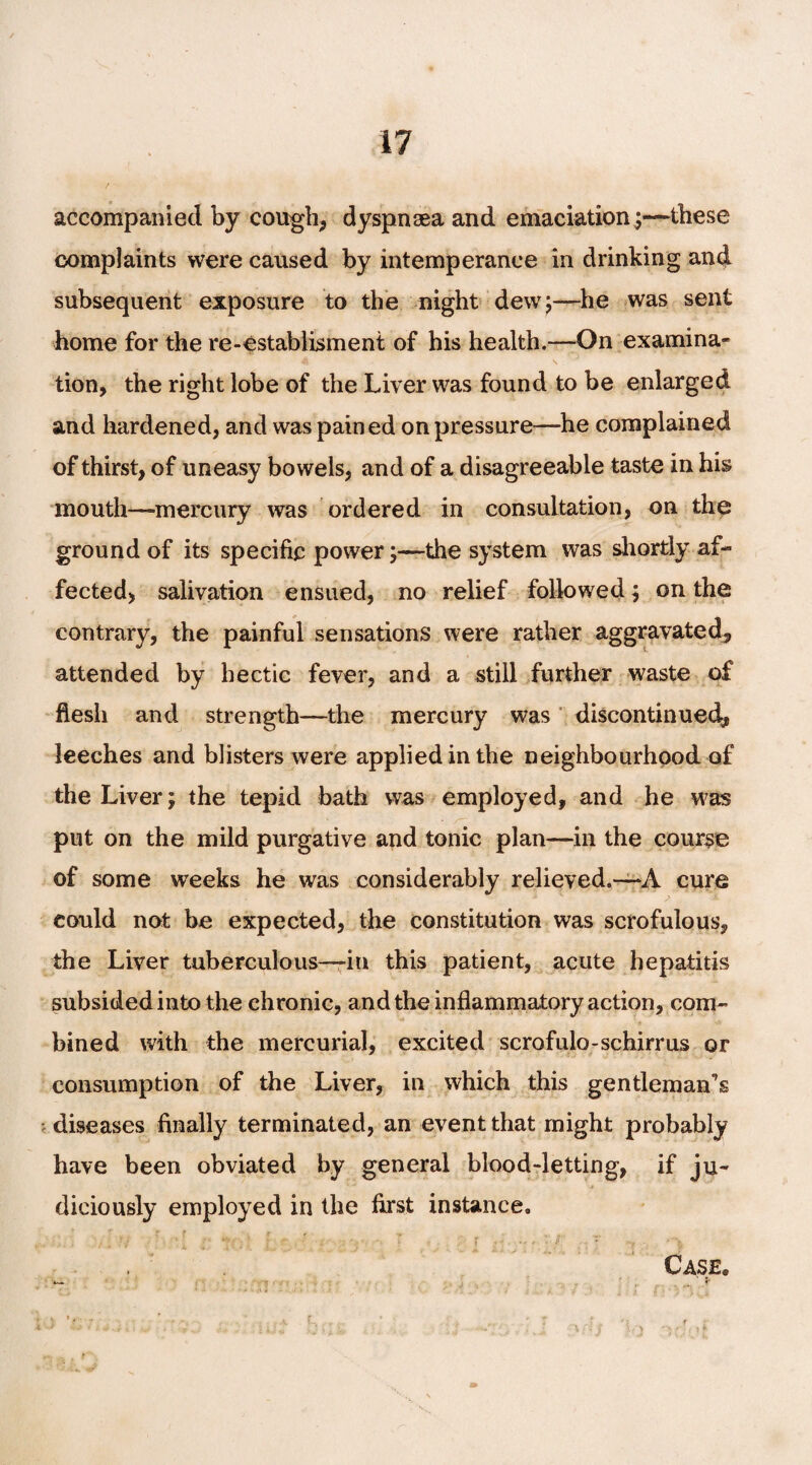 accompanied by cough, dyspnoea and emaciation ;—these complaints were caused by intemperance in drinking and subsequent exposure to the night dew;—he was sent home for the re-establisment of his health.—On examina¬ tion, the right lobe of the Liver was found to be enlarged and hardened, and was pained on pressure—he complained of thirst, of uneasy bowels, and of a disagreeable taste in his mouth—mercury was ordered in consultation, on the ground of its specific power;—the system was shortly af¬ fected, salivation ensued, no relief followed; on the contrary, the painful sensations were rather aggravated, attended by hectic fever, and a still further waste of flesh and strength—the mercury was discontinued, leeches and blisters were applied in the neighbourhood of the Liver; the tepid bath was employed, and he was put on the mild purgative and tonic plan—in the course of some weeks he was considerably relieved.—A cure could not be expected, the constitution was scrofulous, the Liver tuberculous—in this patient, acute hepatitis subsided into the chronic, and the inflammatory action, com¬ bined with the mercurial, excited scrofulo-schirrus or consumption of the Liver, in which this gentleman^ diseases finally terminated, an event that might probably have been obviated by general blood-letting, if ju¬ diciously employed in the first instance. , ■ ;/ , \ • [ *»; ■ ; r . ■ . ■ v T .. , : .■ / ... r Case. ‘ * ; : V. ;• *, \ L, • •, , 'r f _ r