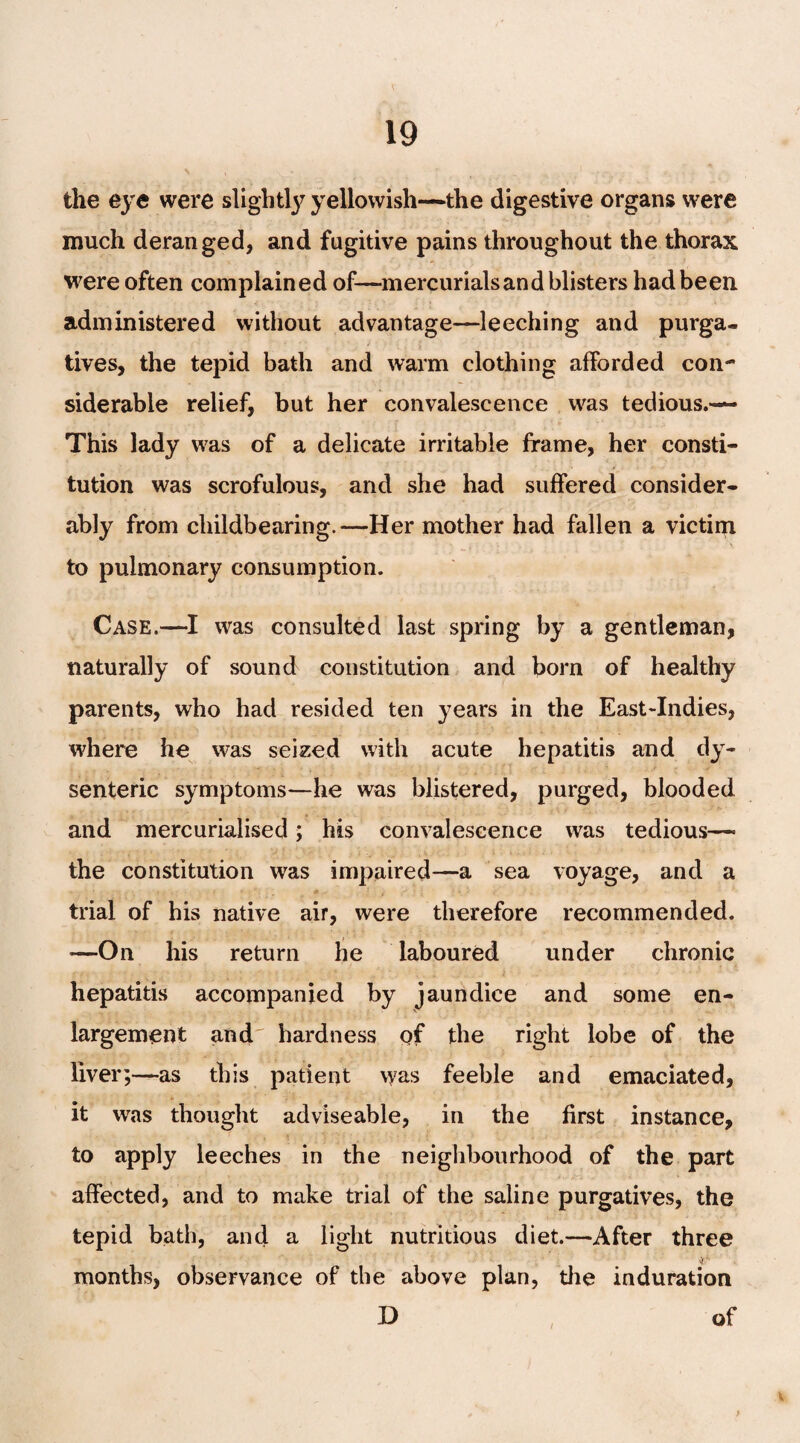 the eye were slightly yellowish—the digestive organs were much deranged, and fugitive pains throughout the thorax were often complained of—mercurials and blisters had been, administered without advantage—leeching and purga¬ tives, the tepid bath and warm clothing afforded con¬ siderable relief, but her convalescence was tedious.— This lady was of a delicate irritable frame, her consti¬ tution was scrofulous, and she had suffered consider¬ ably from childbearing.—Her mother had fallen a victim to pulmonary consumption. Case.—I was consulted last spring by a gentleman, naturally of sound constitution and born of healthy parents, who had resided ten }?ears in the East-Indies, where he was seized with acute hepatitis and dy¬ senteric symptoms—he was blistered, purged, blooded and mercurialised; his convalescence was tedious— the constitution was impaired—a sea voyage, and a trial of his native air, were therefore recommended. *—On his return he laboured under chronic hepatitis accompanied by jaundice and some en¬ largement and hardness of the right lobe of the liver;—as this patient was feeble and emaciated, it was thought adviseable, in the first instance, to apply leeches in the neighbourhood of the part affected, and to make trial of the saline purgatives, the tepid bath, and a light nutritious diet.—After three ^ ’ months, observance of the above plan, the induration D of