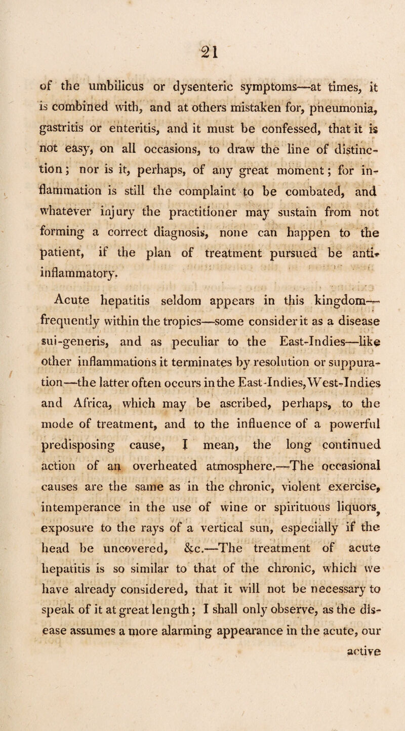 of the umbilicus or dysenteric symptoms—at times, it is combined with, and at others mistaken for, pneumonia, gastritis or enteritis, and it must be confessed, that it is not easy, on all occasions, to draw the line of distinc¬ tion ; nor is it, perhaps, of any great moment; for in¬ flammation is still the complaint to be combated, and whatever injury the practitioner may sustain from not forming a correct diagnosis, none can happen to the patient, if the plan of treatment pursued be anti** inflammatory. Acute hepatitis seldom appears in this kingdom— frequently within the tropics—some consider it as a disease sui-generis, and as peculiar to the East-Indies—like other inflammations it terminates by resolution or suppura¬ tion—the latter often occurs in the East-Indies, West-Indies and Africa, which may be ascribed, perhaps, to the mode of treatment, and to the influence of a powerful predisposing cause, I mean, the long continued action of an overheated atmosphere.—The occasional causes are the same as in the chronic, violent exercise, intemperance in the use of wine or spirituous liquors^ exposure to the rays of a vertical sun, especially if the head be uncovered, &c.—The treatment of acute hepatitis is so similar to that of the chronic, which we have already considered, that it will not be necessary to speak of it at great length; I shall only observe, as the dis¬ ease assumes a more alarming appearance in the acute, our active