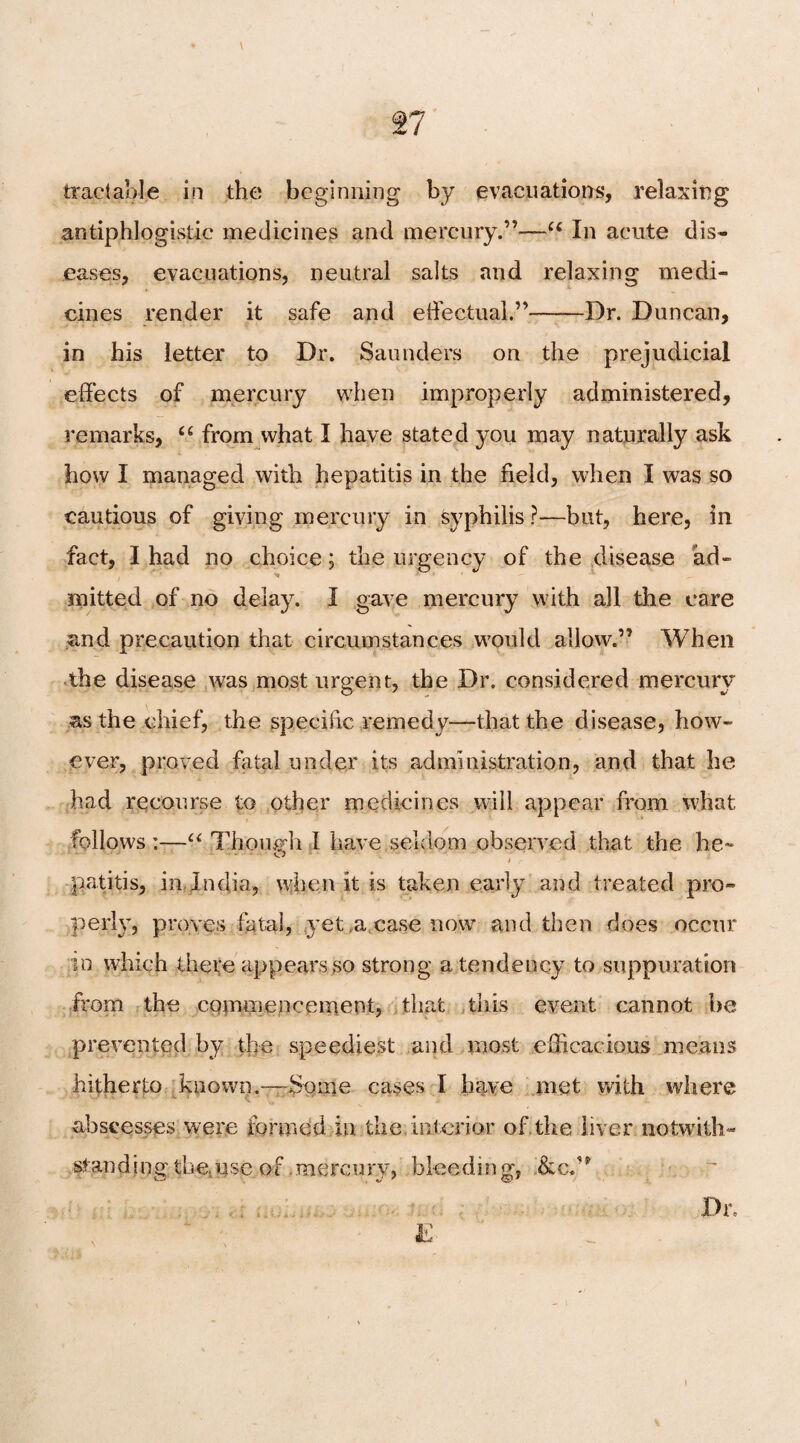 Tl tractable in the beginning by evacuations, relaxing antiphlogistic medicines and mercury.”—u In acute dis¬ eases, evacuations, neutral salts and relaxing medi¬ cines render it safe and effectual.”-Dr. Duncan, in his letter to Dr. Saunders on the prejudicial effects of mercury when improperly administered, remarks, “ from what I have stated you may naturally ask how I managed with hepatitis in the field, when I was so cautious of giving mercury in syphilis ?—but, here, in fact, I had no choice; the urgency of the disease ad- mitted of no delay. I gave mercury with all the care and precaution that circumstances would allow.” When the disease was most urgent, the Dr. considered mercury as the chief, the specific remedy—that the disease, how¬ ever, proved fatal under its administration, and that he had recourse to other medicines will appear from what follows:—“ Though I have seldom observed that the he- o t r ■ patitis, in India, when it is taken early and treated pro¬ perly, proves fatal, yet ,a case now and then does occur to which there appears so strong a tendency to suppuration from the commencement, that this event cannot be prevented by the speediest and most efficacious means hitherto known.-—Some cases I have met with where abscesses were formed in the, interior of the liver notwith¬ standing the. use of .mercury, bleeding,