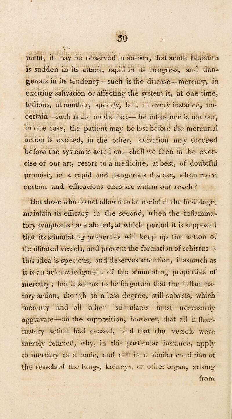 . ■ \ Bient, it mav be observed in answer, that acute henatitis is sudden in its attack, rapid in its progress, and dan¬ gerous in its tendency—such is the disease—mfercury, in exciting salivation or affecting the system is, at one time, tedious, at another, speedy, but, in every instance, un¬ certain—such is the medicine ;—the inference is obvious, ■ in one case, the patient may be lost before the mercurial action is excited, in the other, salivation may succeed before the system is acted on-—shall we then in the exer¬ cise of our art, resort to a medicine, at best, of doubtful promise, in a rapid and dangerous disease, when more certain and efficacious ones are within our reach ? / *; But those who do not allow it to be useful in the first staire, maintain its efficacy in the second, when the inflamma¬ tory symptoms have abated, at which period it is supposed that its stimulating properties will keep up the action of debilitated vessels, and prevent the formation of schirrus— this idea is specious, and deserves attention, inasmuch as it is an acknowledgment of the stimulating properties of mercury; but it seems to be forgotten that the inflamma¬ tory action, though in a less degree, still subsists, which mercury and all other stimulants must necessarily aggravate—on the supposition, however, that all inflam¬ matory action had ceased, and that the vessels were merely relaxed, why, in this particular instance, apply to mercury as a tonic, and not in a similar condition of the vessels of the lungs, kidneys, or other organ, arising from