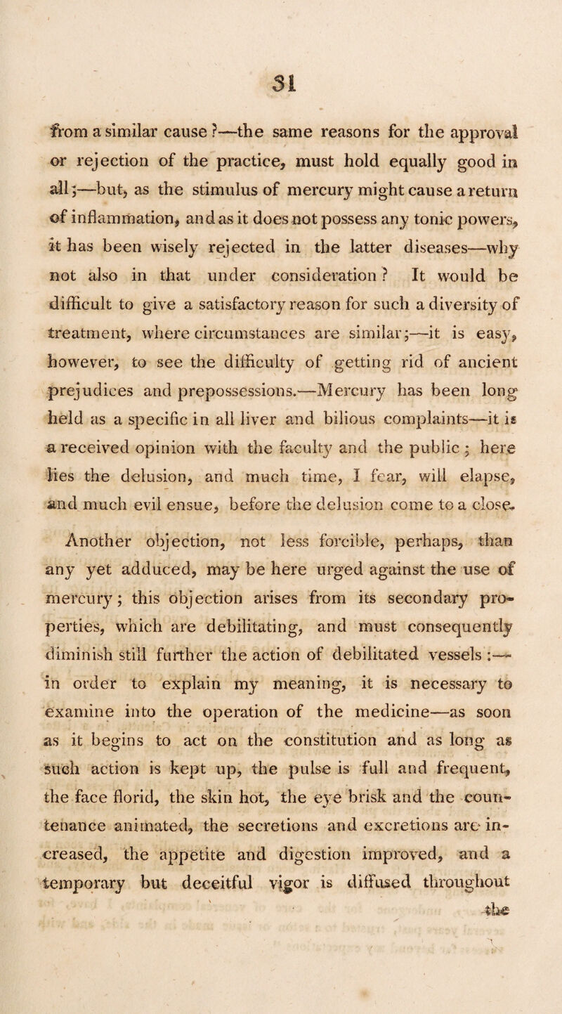 from a similar cause ?—the same reasons for the approval or rejection of the practice, must hold equally good in all;—but, as the stimulus of mercury might cause a return of inflammation, an das it does not possess any tonic powers, it has been wisely rejected in the latter diseases—why not also in that under consideration ? It would be difficult to give a satisfactory reason for such a diversity of treatment, where circumstances are similar;—it is easy, however, to see the difficulty of getting rid of ancient prejudices and prepossessions.—Mercury has been long held as a specific in all liver and bilious complaints—it is a received opinion with the faculty and the public ; here lies the delusion, and much time, I fear, will elapse, and much evil ensue, before the delusion come to a close* Another objection, not less forcible, perhaps, than any yet adduced, may be here urged against the use of mercury; this objection arises from its secondary pro¬ perties, which are debilitating, and must consequently diminish still further the action of debilitated vessels in order to explain my meaning, it is necessary to examine into the operation of the medicine—as soon as it begins to act on the constitution and as long as such action is kept up, the pulse is full and frequent, the face florid, the skin hot, the eye brisk and the coun- tetiance animated, the secretions and excretions are in¬ creased, the appetite and digestion improved, and a temporary but deceitful vigor is diffused throughout the