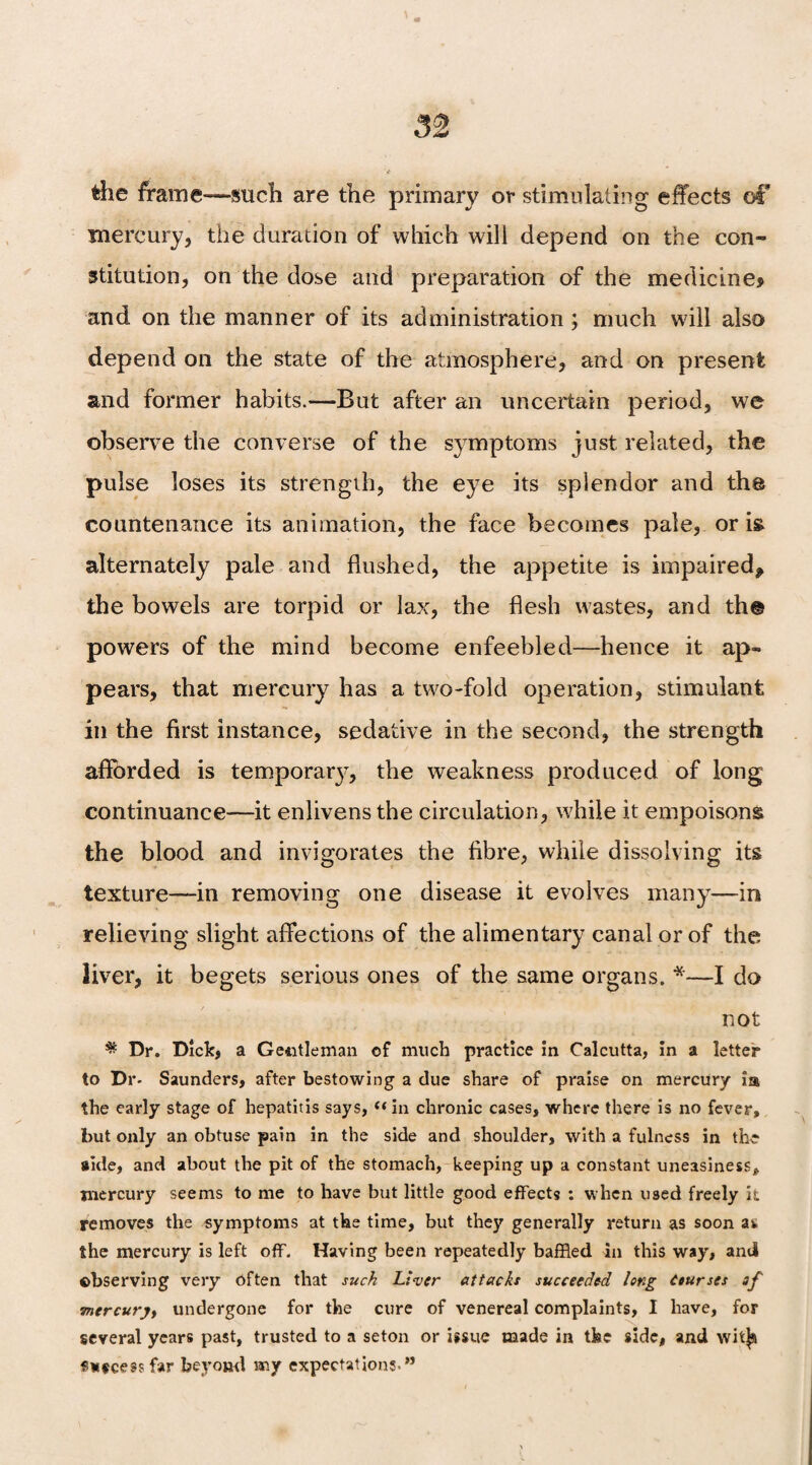 the frame—such are the primary or stimulating effects of* mercury, the duration of which will depend on the con¬ stitution, on the dose and preparation of the medicine? and on the manner of its administration ; much will also depend on the state of the atmosphere, and on present and former habits.—But after an uncertain period, we observe the converse of the symptoms just related, the pulse loses its strength, the eye its splendor and the countenance its animation, the face becomes pale, or is alternately pale and flushed, the appetite is impaired, the bowels are torpid or lax, the flesh wastes, and th@ powers of the mind become enfeebled—hence it ap¬ pears, that mercury has a two-fold operation, stimulant in the first instance, sedative in the second, the strength afforded is temporal, the weakness produced of long continuance—it enlivens the circulation, while it empoisons the blood and invigorates the fibre, while dissolving its texture—in removing one disease it evolves many—in relieving slight affections of the alimentary canal or of the liver, it begets serious ones of the same organs. *—I do not Dr. Dick, a Gentleman of much practice in Calcutta, in a letter to Dr- Saunders, after bestowing a due share of praise on mercury ia the early stage of hepatitis says, (< in chronic cases, where there is no fever, but only an obtuse pain in the side and shoulder, with a fulness in the side, and about the pit of the stomach, keeping up a constant uneasiness, mercury seems to me to have but little good effects : when used freely it removes the symptoms at the time, but they generally return as soon as the mercury is left off. Having been repeatedly baffled in this way, anil observing very Often that such Liver attacks succeeded long Courses of mercury, undergone for the cure of venereal complaints, I have, for several years past, trusted to a seton or issue made in the side, and wit^u «neeessfar beyond my expectations-”