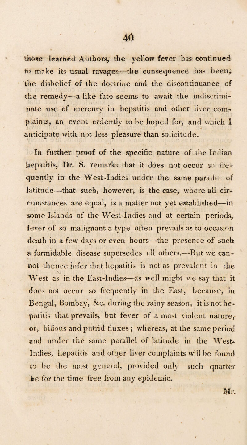 those learned Authors, the yellow fever has continued to make its usual ravages-—the consequence has been, the disbelief of the doctrine and the discontinuance of the remedy—a like fate seems to await the indiscrimi¬ nate use of mercury in hepatitis and other liver com¬ plaints, an event ardently to be hoped for, and which I jin . 1, 1 J > * anticipate with not less pleasure than solicitude. In further proof of the specific nature of the Indian hepatitis. Dr. S. remarks that it does not occur so fre¬ quently in the West-Indies under the same parallel of latitude—that such, however, is the case, where all cir¬ cumstances are equal, is a matter not yet established—in some Islands of the West-Indies and at certain periods, fever of so malignant a type often prevails as to occasion death in a few days or even hours—the presence of such a formidable disease supersedes all others.—But we can¬ not thence infer that hepatitis is not as prevalent in the West as in the East-Indies—as well might we say that it does not occur so frequently in the East, because, in Bengal, Bombay, &e. during the rainy season, it is not he¬ patitis that prevails, but fever of a most violent nature, or, bilious and putrid fluxes; whereas, at the same period and under the same parallel of latitude in the West- Indies, hepatitis and other liver complaints will be found to be the most general, provided only such quarter be for the time free from any epidemic. Mr.