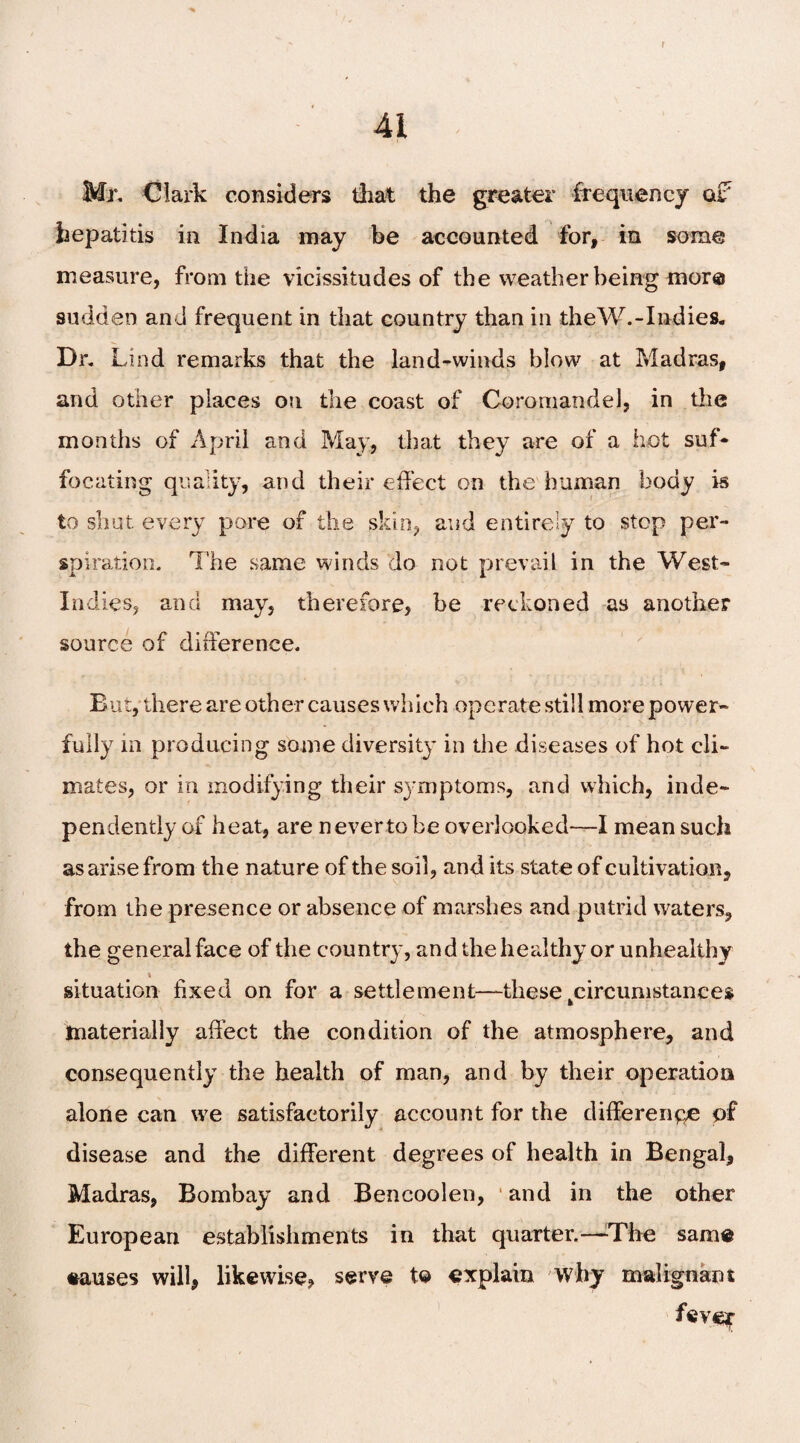 r 41 Mr, Clark considers that the greater frequency of hepatitis in India may be accounted for, in some measure, from the vicissitudes of the weather being more sudden and frequent in that country than in theW.-Indies. Dr. Lind remarks that the land-winds blow at Madras, and other places on the coast of Coromandel, in the months of April and May, that they are of a hot suf¬ focating quality, and their effect on the human body is to shut every pore of the skin, and entirely to stop per¬ spiration. The same winds do not prevail in the West- Indies, and may, therefore, be reckoned as another source of difference. But, there are other causes which operate still more power¬ fully in producing some diversity in the diseases of hot cli¬ mates, or in modifying their symptoms, and which, inde¬ pendently of heat, are never to be overlooked—I mean such as arise from the nature of the soil, and its state of cultivation, from the presence or absence of marshes and putrid waters, the general face of the country, and the healthy or unhealthy t situation fixed on for a settlement—these ^circumstances materially affect the condition of the atmosphere, and consequently the health of man, and by their operation alone can we satisfactorily account for the difference of disease and the different degrees of health in Bengal, Madras, Bombay and Bencoolen, and in the other European establishments in that quarter.-—The same eauses will, likewise, serve to explain why malignant fever