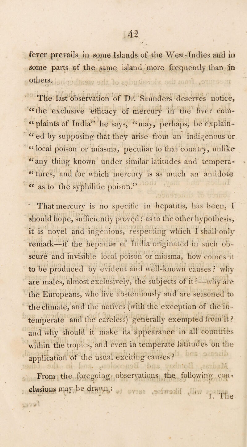 fever prevails in some Islands of the West-Indies and in some parts of the same island more frequently than in others,. The last observation of Dr. Saunders deserves notice, a the exclusive efficacy of mercury in the liver com- ic plaints of India” he says, “may, perhaps, be e^plain- “ ed by supposing that they arise from an indigenous or “local poison or miasma, peculiar to that country, unlike “any thing known under similar latitudes and tempera- “ tures, and for which mercury is as much an antidote ec as to the syphilitic poison.” That mercury is no specific in hepatitis, has been, I should hope, sufficiently proved; as to the other hypothesis, it is novel and ingenious, respecting which I shall only remark—if the hepatitis of India originated in such ob¬ scure and invisible local poison or miasma, how comes it to be produced by evident and well-known causes ? why are males, almost exclusively, the subjects of it ?—why are the Europeans, who live abstemiously and are seasoned to the climate, and the natives (with the exception of the in¬ temperate and the careless) generally exempted from it ? and why should it make its appearance in all countries within the tropics, and even in temperate latitudes on the *• f r * •' » • ■ application of the usual exciting causes? From the foregoing observations the following con¬ clusions may be dra\yry: v * I. The