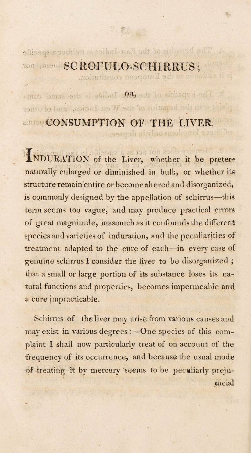 OR* : ; i f ,; 4 • ' j*' CONSUMPTION OF THE LIVER. I,-.:-. I..'., ? NDURATION of the Liver, whether it be preterm naturally enlarged or diminished in bulk, or whether its structure remain entire or become altered and disorganized, is commonly designed by the appellation of schirrus—this term seems too vague, and may produce practical errors i of great magnitude, inasmuch as it confounds the different species and varieties of induration, and the peculiarities of treatment adapted to the cure of each—in every case of genuine schirrus I consider the liver to be disorganized ; i that a small or large portion of its substance loses its na¬ tural functions and properties, becomes impermeable and a cure impracticable. Schirrus of the liver may arise from various causes and may exist in various degrees :—One species of this com¬ plaint I shall now particularly treat of on account of the frequency of its occurrence, and because the usual mode of treating it by mercury seems to be peculiarly preju¬ dicial