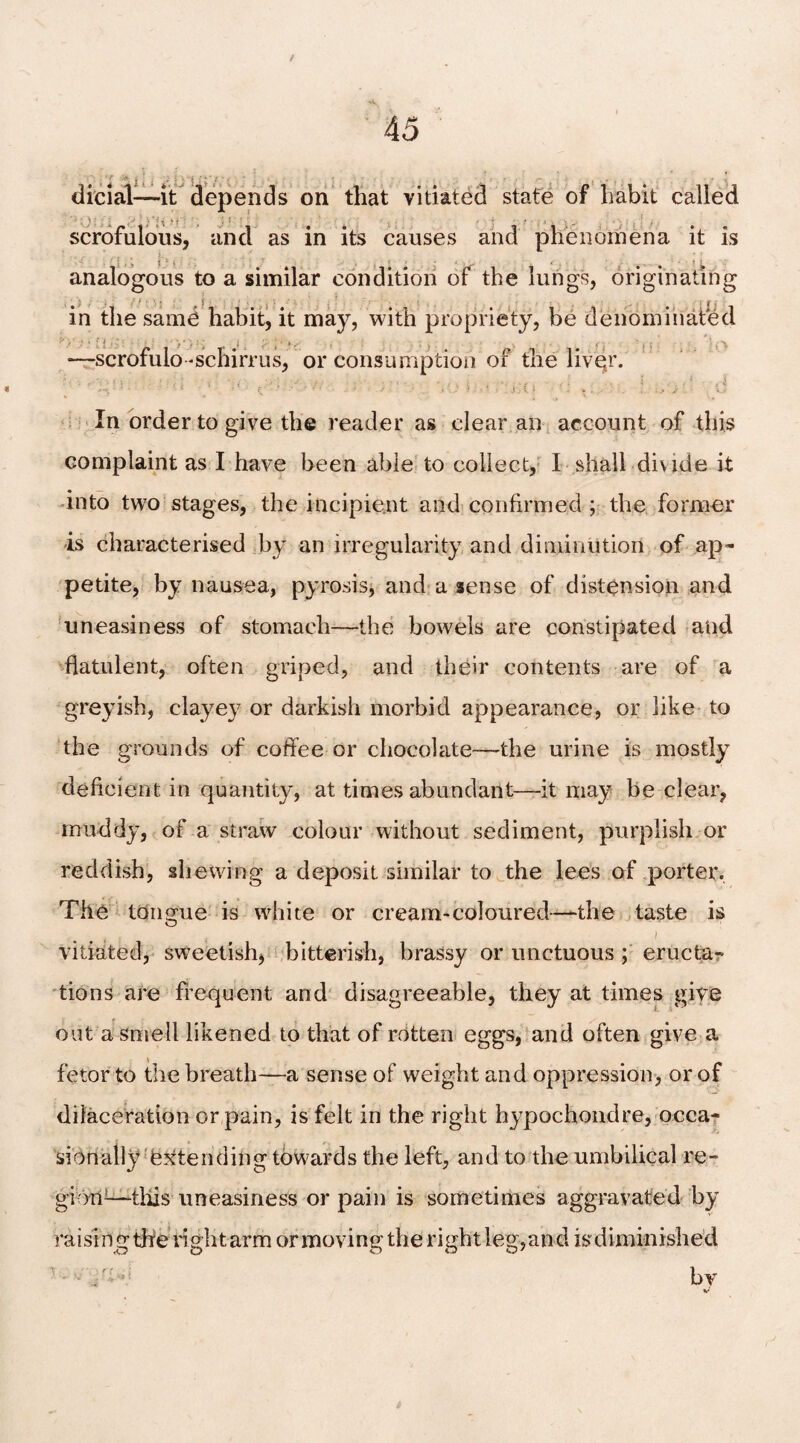 / 45 dicial-—it depends on that vitiated state of habit called scrofulous, and as in its causes and phenomena it is analogous to a similar condition of the lungs, originating in the same habit, it may, with propriety, be denominated —scrofulo-schirrus, or consumption of the livgr. . v s In order to give the reader as clear an account of this complaint as I have been able to collect, I shall diwde it into two stages, the incipient and confirmed; the former is characterised by an irregularity and diminution of ap¬ petite, by nausea, pyrosis, and a sense of distension and uneasiness of stomach—the bowels are constipated and flatulent, often griped, and their contents are of a greyish, clayey or darkish morbid appearance, or like to the grounds of coffee or chocolate—'the urine is mostly deficient in quantity, at times abundant—it may be clear, muddy, of a straw colour without sediment, purplish or reddish, shewing a deposit similar to the lees of porter. The tongue is white or cream-coloured—-the taste is / vitiated, sweetish, bitterish, brassy or unctuous ; eructa^ tions are frequent and disagreeable, they at times give out a smell likened to that of rotten eggs, and often give a fetor to the breath—a sense of weight and oppression, or of diiaceration or pain, is felt in the right hypochondre, occa¬ sionally extending towards the left, and to the umbilical re- gi-Oii1—tiffs uneasiness or pain is sometimes aggravated by raising the right arm ormovingtherightleg,and is diminished ■ ■ • = bv