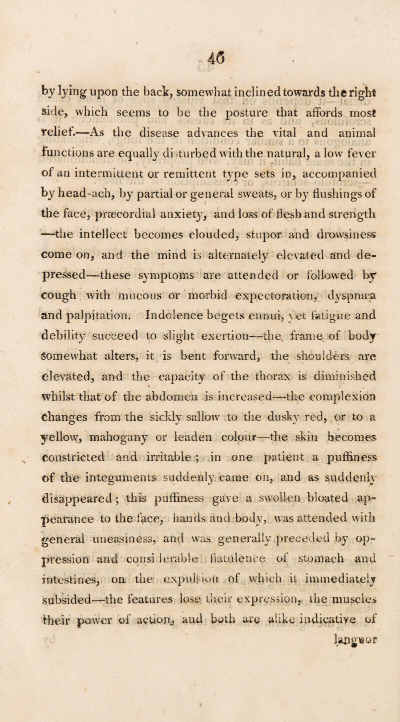 by lying upon the back, somewhat inclined towards the right side, which seems to be the posture that affords most relief.—As the disease advances the vital and animal functions are equally disturbed with the natural, a low fever of an intermittent or remittent type sets in, accompanied by head-ach, by partial or general sweats, or by flushings of the face, prsecordial anxiety, and loss of flesh and strength —the intellect becomes clouded, stupor and drowsiness come on, and the mind is alternately elevated and de¬ pressed—these symptoms are attended or followed by cough with mucous or morbid expectoration, dyspneca and palpitation. Indolence begets ennui* vet fatigue and debility succeed to slight exertion—the, frame of body Somewhat alters, it is bent forward, the shoulders are elevated, and the capacity of the thorax is diminished % whilst that of the abdomen is increased—the complexion Changes from the sickly sallow to the dusky red, or to a # yellow, mahogany or leaden colour—the skin becomes constricted and irritable ; in one patient a puffiness of the integuments suddenly came on, and as suddenly disappeared; this puffiness gave a swollen bloated ap¬ pearance to the face, hands and body, was attended with general uneasiness, and was generally preceded by op¬ pression and considerable flatulence of stomach and intestines, on the expulsion of which it immediately subsided—the features lose their expression, the muscles their power of action,, and both are alike indicative of languor