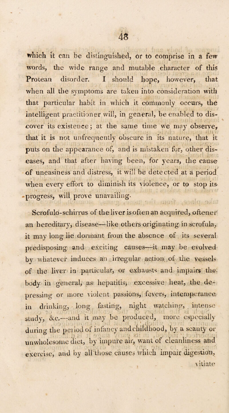 which it can be distinguished, or to comprise in a few words, the wide range and mutable character of this Protean disorder. I should hope, however, that when all the symptoms are token into consideration with that particular habit in which it commonly occurs, the intelligent practitioner will, in general, be enabled to dis¬ cover its existence; at the same time we may observe, that it is not unfrequently obscure in its nature, that it puts on the appearance of, and is mistaken for, other dis- eases, and that after having been, for years, the cause of uneasiness and distress, it will be detected at a period when every effort to diminish its violence, or to stop its -progress, will prove unavailing- Scrofulo-schirrus of the liver is often an acquired, oftener an hereditary, disease—like others originating in scrofula, it may long lie dormant from the absence of its several predisposing and exciting causes—it may be evolved by whatever induces an irregular action of the vessels of the liver in particular, or exhausts and impairs the- body in general, as hepatitis, excessive heat, the de¬ pressing or more violent passions, fevers, intemperance in drinking, - long fasting, night watching, intense , , n * ; j , study, &c,—and it may be produced, more especially during the period of infancy and childhood, by a scanty or unwholesome diet, by impure air, want of cleanliness and exercise, and by all those causes which impair digestion, vitiate