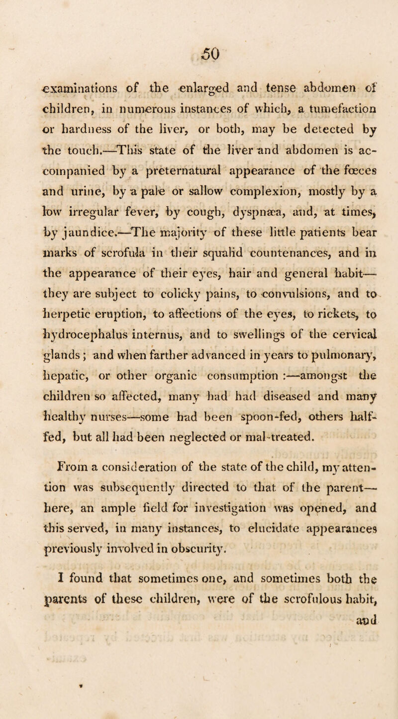 examinations of the enlarged and tense abdomen of children, in numerous instances of which, a tumefaction or hardness of the liver, or both, may be detected by the touch.—This state of the liver and abdomen is ac¬ companied by a preternatural appearance of the faeces and urine, by a pale or sallow complexion, mostly by a low irregular fever, by cough, dyspnaea, and, at times* by jaundice.—The majority of these little patients bear marks of scrofula in their squalid countenances, and in the appearance of their eyes, hair and general habit—■ they are subject to colicky pains, to convulsions, and to herpetic eruption, to affections of the eyes, to rickets, to hydrocephalus internus, and to swellings of the cervical « 9 r ; glands; and when farther advanced in years to pulmonary, hepatic, or other organic consumption :—amongst the children so affected, many had had diseased and many healthy nurses—some had been spoon-fed, others half- fed, but all had been neglected or mabtreated. From a consideration of the state of the child, my atten¬ tion was subsequently directed to that of the parent—- here, an ample field for investigation was opened, and this served, in many instances, to elucidate appearances previously involved in obscurity. I found that sometimes one, and sometimes both the parents of these children, were of the scrofulous habit, and *