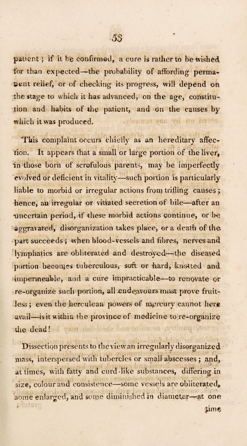 patient ; if it be confirmed, a cure is rather to be wished for than expected—-the probability of affording perma- aent relief, or of checking its progress, will depend on the stage to which it has advanced, on the age, constitu¬ tion and habits of the patient, and on the causes by which it was produced. This complaint occurs chiefly as an hereditary affec¬ tion. It appears that a small or large portion of the liver, in those born of scrofulous parents, may be imperfectly evolved or deficient in vitality—such portion is particularly liable to morbid or irregular actions from trifling causes ; hence, an irregular or vitiated secretion of bile—after an uncertain period, if these morbid actions continue, or be aggravated, disorganization takes place, ora death of the part succeeds > when blood-vessels and fibres, nerves and lymphatics are obliterated and destroyed—the diseased portion becomes tuberculous, soft or hard, knotted and impermeable, and a cure impracticable—to renovate or re-organize such portion, ail endeavours must prove fruit¬ less ; even the herculean powers of mprcury cannot here avail—isit within the province of medicine to re-organize the dead! Dissection presents to the view an irregularly disorganized mass, interspersed with tubercles or small abscesses ; and, at times, with fatty and curd-like substances, differing in size, colour and consistence—some vessels are obliterated, •some enlarged, and some diminished in diameter—-.at one pmfy /