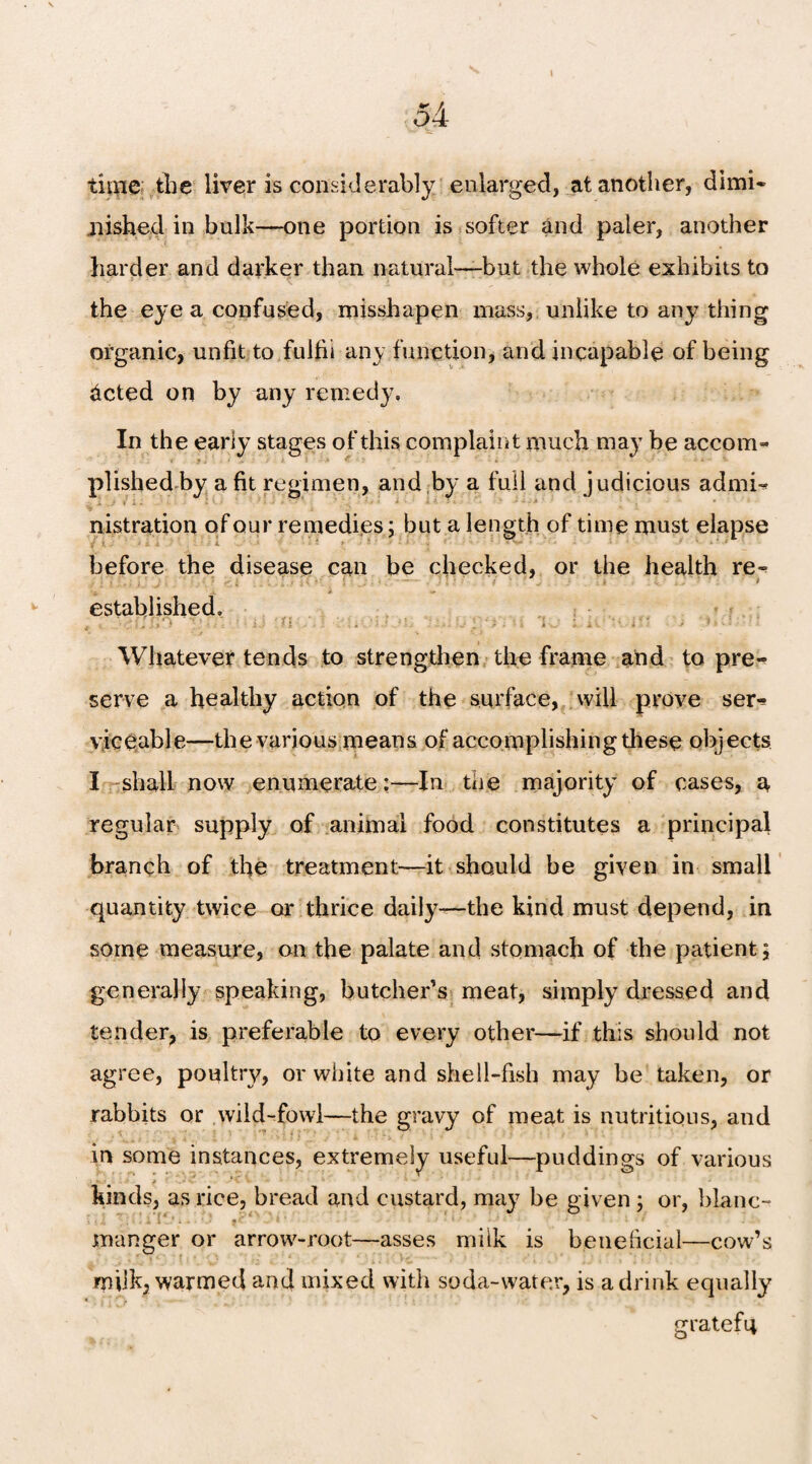 I 5 A time the liver is considerably enlarged, at another, dimi¬ nished in bulk—one portion is softer and paler, another harder and darker than natural-—but the whole exhibits to the eye a confused, misshapen mass, unlike to any thing organic, unfit:to fulfil any function, and incapable of being dcted on by any remedy. In the early stages of this complaint much may be accom¬ plished by a fit regimen, and by a full and judicious admi-* nistration of our remedies; but a length of time must elapse before the disease can be checked, or the health re- established. Whatever tends to strengthen the frame and to pre¬ serve a healthy action of the surface, will prove ser^ viceable—the various means of accomplishing diese objects I shall now enumerate:—In tne majority of cases, a regular supply of animal food constitutes a principal branch of the treatment—it should be given in small quantity twice or thrice daily—the kind must depend, in some measure, on the palate and stomach of the patient; generally speaking, butcher’s meat, simply dressed and tender, is preferable to every other—if this should not agree, poultry, or white and shell-fish may be taken, or rabbits or wild-fowl—the gravy of meat is nutritious, and in some instances, extremely useful—puddings of various * .-S' •• i * ‘ ' kinds, as rice, bread and custard, may be given ; or, blanc- \ *,1 ; , • 1 (* * ; - 9 '* ’ ' r manger or arrow-root—asses milk is beneficial—cow’s milk, warmed and mixed with soda-water, is a drink equally