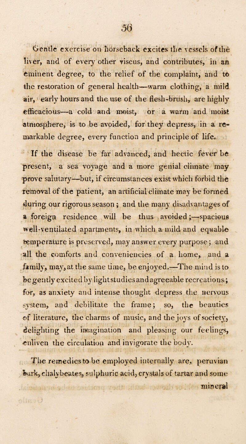 Gentle exercise on horseback excites the vessels of the liver, and of every other viscus, and contributes, in an eminent degree, to the relief of the complaint, and to the restoration of general health—warm clothing, a mild air, early hours and the use of the flesh-brush, are highly efficacious—a cold and moist, or a warm and moist atmosphere, is to be avoided, for they depress, in a re¬ markable degree, every function and principle of life. If the disease be far advanced, and hectic fever be r / * „ „ present, a sea voyage and a more genial climate may prove salutary—but, if circumstances exist which forbid the removal of the patient, an artificial climate may be formed during our rigorous season; and the many disadvantages of a foreign residence will be thus avoided;—spacious well-ventilated apartments, in which a mild and equable temperature is preserved, may answer every purpose; and all the comforts and conveniencies of a home, and a family, may,at the same time, be enjoyed.—The mind is to begently excited by lightstudies and agreeable recreations; far, as anxiety and intense thought depress the nervous system, and debilitate the frame; so, the beauties of literature, the charms of music, and the joys of society, delighting the imagination and pleasing our feelings, enliven the circulation and invigorate the bod}’. The remedies to be employed internally are, peruvian bark, chalybeate?, sulphuric acid, crystals of tartar and some mineral