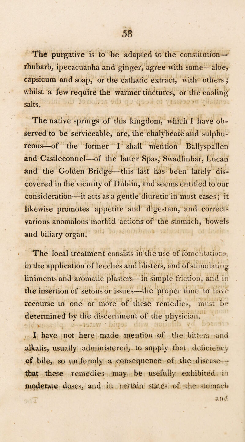 The purgative is to be adapted to the constitution— rhubarb, ipecacuanha and ginger, agree with some—aloe* capsicum and soap, or the cathatic extract, with others; whilst a few require the warmer tinctures, or the cooling salts. The native springs of this kingdom, which I have ob¬ served to be serviceable, are, the chalybeate and sulphu- ■ ■ reous—of the former I shall mention Ballyspallen * T ‘ * and Castleconnel—of the latter Spas, Swadlinbar, Lucan and the Golden Bridge—-this last has been lately dis¬ covered in the vicinity of Dublin, and seems entitled to our consideration—it acts as a gentle diuretic in most cases; it likewise promotes appetite and digestion, and corrects various anomalous morbid actions of the stomach, bowels and biliary organ. The local treatment consists in the use of fomentations, in the application of leeches and blisters, and of stimulating liniments and aromatic plasters—in simple friction, arid in the insertion of setonsor issues—the proper time to have recourse to one or more of these remedies, must be determined by the discernment of the physician. 1 have not here made mention of the bitters and alkalis, usually administered, to supply that deficiency of bile, so uniformly a consequence of the disease— that these remedies may be usefully exhibited in moderate doses, and in certain stales of the stomach and