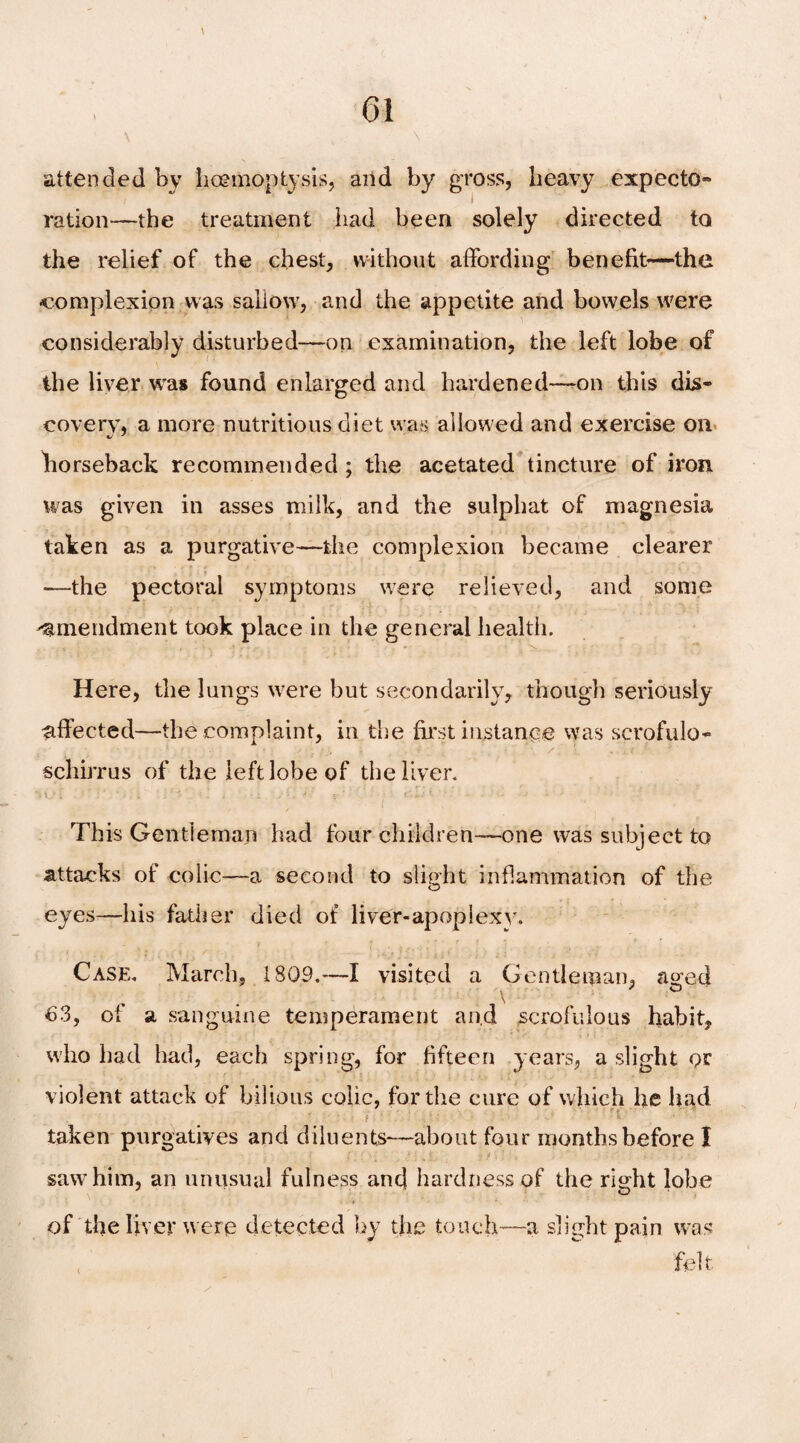 \ „, \ attended by hoemoptysis, and by gross, heavy expecto- ration—the treatment had been solely directed to the relief of the chest, without affording benefit—the complexion was sallow, and the appetite and bowels were considerably disturbed—on examination, the left lobe of the liver was found enlarged and hardened—-on this dis¬ covery, a more nutritious diet was allowed and exercise on horseback recommended ; the acetated tincture of iron was given in asses milk, and the sulphat of magnesia taken as a purgative—the complexion became clearer ■—the pectoral symptoms were relieved, and some amendment took place in the general health. Here, the lungs were but secondarily, though seriously effected—the complaint, in the first instance was scrofulo- schirrus of the left lobe of the liver. This Gentleman had four children—one was subject to attacks of colic—a second to slight inflammation of the eyes—his father died of liver-apoplexy. Case, March, 1 809.—I visited a Gentleman, a^ed v 63, of a sanguine temperament and scrofulous habit, who bad had, each spring, for fifteen years, a slight or violent attack of bilious colic, for the cure of which he had taken purgatives and diluents—about four months before I saw him, an unusual fulness and hardness of the right lobe of the liver were detected by the touch—a slight pain was felt