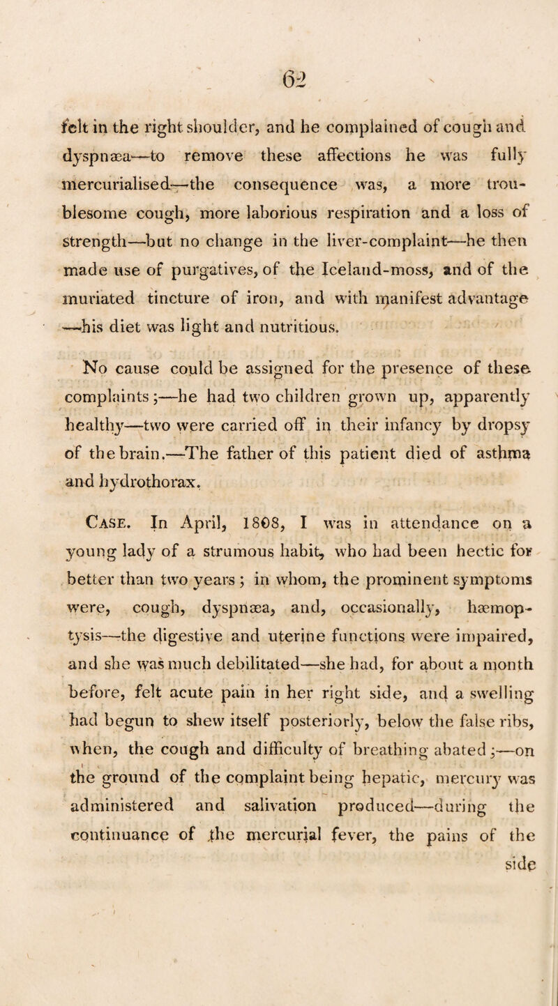 Q2 felt in the right shoulder, and he complained of cough and dyspnaea—to remove these affections he was fully mercurialised-—the consequence was, a more trou¬ blesome cough, more laborious respiration and a loss of strength—but no change in the liver-complaint—he then made use of purgatives, of the Iceland-moss, and of the muviated tincture of iron, and with manifest advantage —-his diet was light and nutritious. No cause could be assigned for the presence of these complaints;—he had two children grown up, apparently healthy—two were carried off in their infancy by dropsy of the brain.—The father of this patient died of asthma and hydrothorax, Case. In April, 1808, I was in attendance on a young lady of a strumous habit, who had been hectic for better than two years ; in whom, the prominent symptoms were, cough, dyspnaea, and, occasionally, haemop¬ tysis—-the digestive and uterine functions were impaired, and she was much debilitated—she had, for about a month before, felt acute pain in her right side, and a swelling had begun to shew itself posteriorly, below the false ribs, uhen, the cough and difficulty of breathing abated j—on I V the ground of the complaint being hepatic, mercury was administered and salivation produced—during the continuance of the mercurial fever, the pains of the side