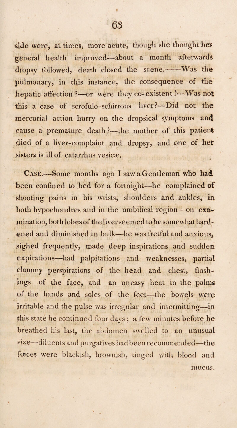 side were, at times, more acute, though she thought her general health improved—about a month afterwards dropsy followed, death closed the scene.——Was the pulmonary, in this instance, the consequence of the hepatic affection?—or were they co-existent ?—Was not this a case of scrofulo-schirrous liver?—Did not the mercurial action hurry on the dropsical symptoms and cause a premature death ?—the mother of this patient died of a liver-complaint and dropsy, and one of her sisters is ill of catarrhus vesicoe. i Case.—Some months ago I saw a Gentleman who had been confined to bed for a fortnight—he complained of shooting pains in his wrists, shoulders and ankles, in both hvpochondres and in the umbilical region—on exa* mination, both lobes of the liver seemed to be somewhat hard~ ened and diminished in bulk—he was fretful and anxious, sighed frequently, made deep inspirations and sudden expirations—had palpitations and weaknesses, partial clammy perspirations of the head and chest, flush¬ ings of the face, and an uneasy heat in the palms of the hands and soles of the feet—the bowels were !> irritable and the pulse was irregular and intermitting—in this state he continued four days ; a few minutes before he breathed his last, the abdomen swelled to an unusual size—diluents and purgatives had been recommended—the faeces were blackish, brownish, tinged with blood and - mucus.