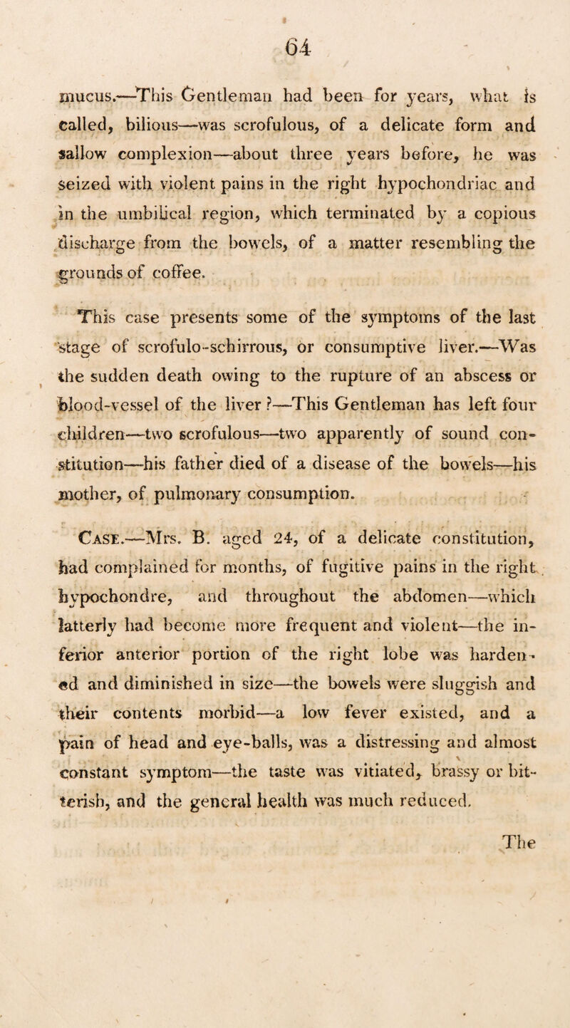 mucus.—This Gentleman had been for years, what is called, bilious—was scrofulous, of a delicate form and sallow complexion—about three years before, he was seized with violent pains in the right hypochondriac and in the umbilical region, which terminated by a copious discharge from the bowels, of a matter resembling the grounds of coffee. This case presents some of the symptoms of the last stage of scrofulo-schirrous, or consumptive liver.—Was the sudden death owing to the rupture of an abscess or blood-vessel of the liver ?—This Gentleman has left four children—two scrofulous—two apparently of sound con¬ stitution—his father died of a disease of the bowels—his mother, of pulmonary consumption. Case.—Mrs. B. aged 24, of a delicate constitution, had complained for months, of fugitive pains in the right bypochondre, and throughout the abdomen—which latterly had become more frequent and violent—-the in¬ ferior anterior portion of the right lobe was harden¬ ed and diminished in size—the bowels were sluggish and their contents morbid—a low fever existed, and a pain of head and eye-balls, was a distressing and almost constant symptom—the taste was vitiated* brassy or bit¬ terish, and the general health was much reduced. The