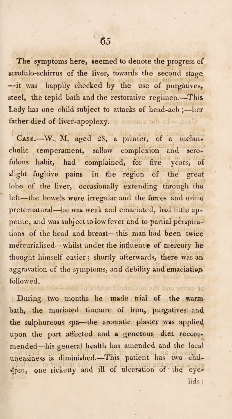 \ The symptoms here, seemed to denote the progress of scrofulo-schirrus of the liver, towards the second stage —it was happily checked by the use of purgatives, steel, the tepid bath and the restorative regimen.-—-This Lady has one child subject to attacks of head-ach ;—her father died of liver-apoplexy. t I ft : ■ , • « 4 < . • . ^ • . 9\ ** Case.—W. M. aged 28, a printer, of a melan¬ cholic temperament, sallow complexion and scro- fulous habit, had complained, for five years, of slight fugitive pains in the region of the great lobe of the liver, occasionally extending through the left—the bowels were irregular and the fceves and urine preternatural—he was weak and emaciated, had little ap¬ petite, and was subject to low fever and to partial perspira¬ tions of the head and breast—this man had been twice mercurialised—whilst under the influence of mercury he thought himself easier; shortly afterwards, there was an aggravation of the symptoms, and debility and emaciatioj> followed. -■ 1 ■ ■ • • • ; • -• ’ - ; * * *. 1 .-’-iT ij'j ''.in i> During two months he made trial of the warm bath, the muriated tincture of iron, purgatives and the sulphureous spa—the aromatic plaster was applied upon the part affected and a generous diet recom¬ mended—his general health has amended and the local uneasiness is diminished.—This patient has two chil¬ dren, one ricketty and ill of ulceration of the eye¬ lids ;