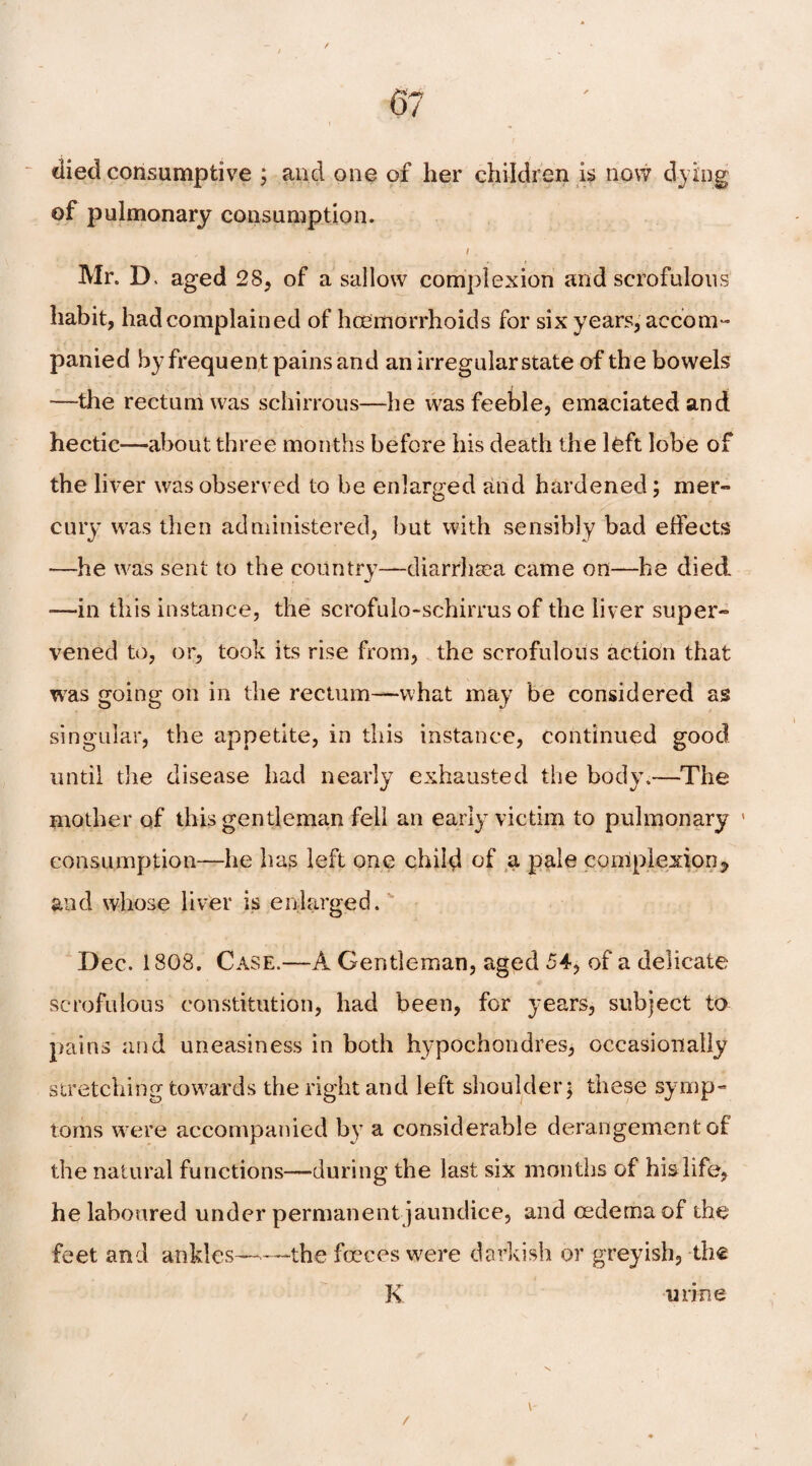 died consumptive ; and one of her children is now dying of pulmonary consumption. * . i , “ Mr. D. aged 28, of a sallow complexion and scrofulous habit, had complained of haemorrhoids for six years, accom¬ panied by frequent pains and an irregular state of the bowels —the rectum was schirrous—he was feeble, emaciated and hectic—about three months before his death the left lobe of the liver was observed to be enlarged and hardened; mer¬ cury was then administered, but with sensibly bad effects —he was sent to the country—diarrhsea came on—he died —in this instance, the scrofulo-schirrus of the liver super¬ vened to, or, took its rise from, the scrofulous action that was going on in the rectum—what may be considered as singular, the appetite, in this instance, continued good until the disease had nearly exhausted the body.—The mother of this gentleman fell an early victim to pulmonary ' consumption—lie has left one child of a pale complexion^ and whose liver is enlarged. Dec. 1808. Case.—A Gentleman, aged 54, of a delicate scrofulous constitution, had been, for years, subject to pains and uneasiness in both hypochondres, occasionally stretching towards the right and left shoulder; these symp¬ toms were accompanied by a considerable derangement of the natural functions—during the last six months of his life, belaboured under permanent jaundice, and oedema of the feet and ankles—the foeces were darkish or greyish, the K urine / V'