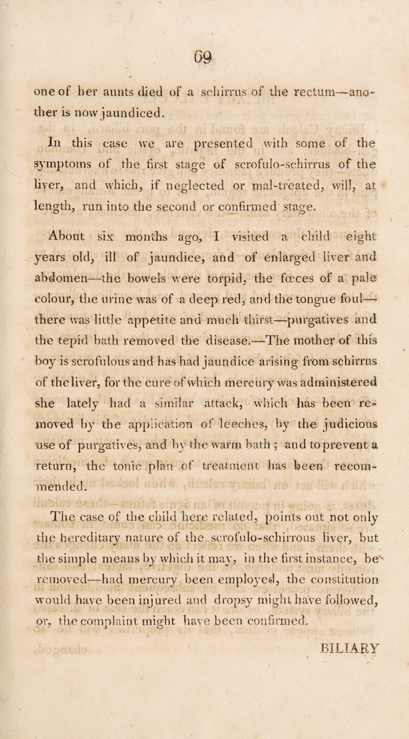 one of her aunts died of a scliirrus of the rectum—-ano¬ ther is now jaundiced. In this case we are presented with some of the symptoms of the first stage of scrofulo-schirms of the liver, and which, if neglected or mal-treated, will, at length, run into the second or confirmed stage. About six months ago, I visited a child eight years old, ill of jaundice, and of enlarged liver and abdomen—the bowels were torpid, the fceces of a pale colour, the urine was of a deep red, and the tongue foul—- there uus little appetite and much thirst—purgatives and the tepid bath removed the disease.—The mother of this boy is scrofulous and has had jaundice arising from schirrus of the liver, for the cure of which mercury was administered she lately had a similar attack, which has been re¬ moved by the application of leeches, by the judicious use of purgatives, and by the warm hath ; and to prevent a return, the tonic plan of treatment has been recom¬ mended. The case of the child here related, points out not only the hereditary nature of the scrofulo-schirrous liver, but the simple means by which it may, in the first instance, bev removed—had mercury been emplo}'ed, the constitution would have been injured and dropsy might have followed, or, th.e complaint might have been confirmed. BILIARY
