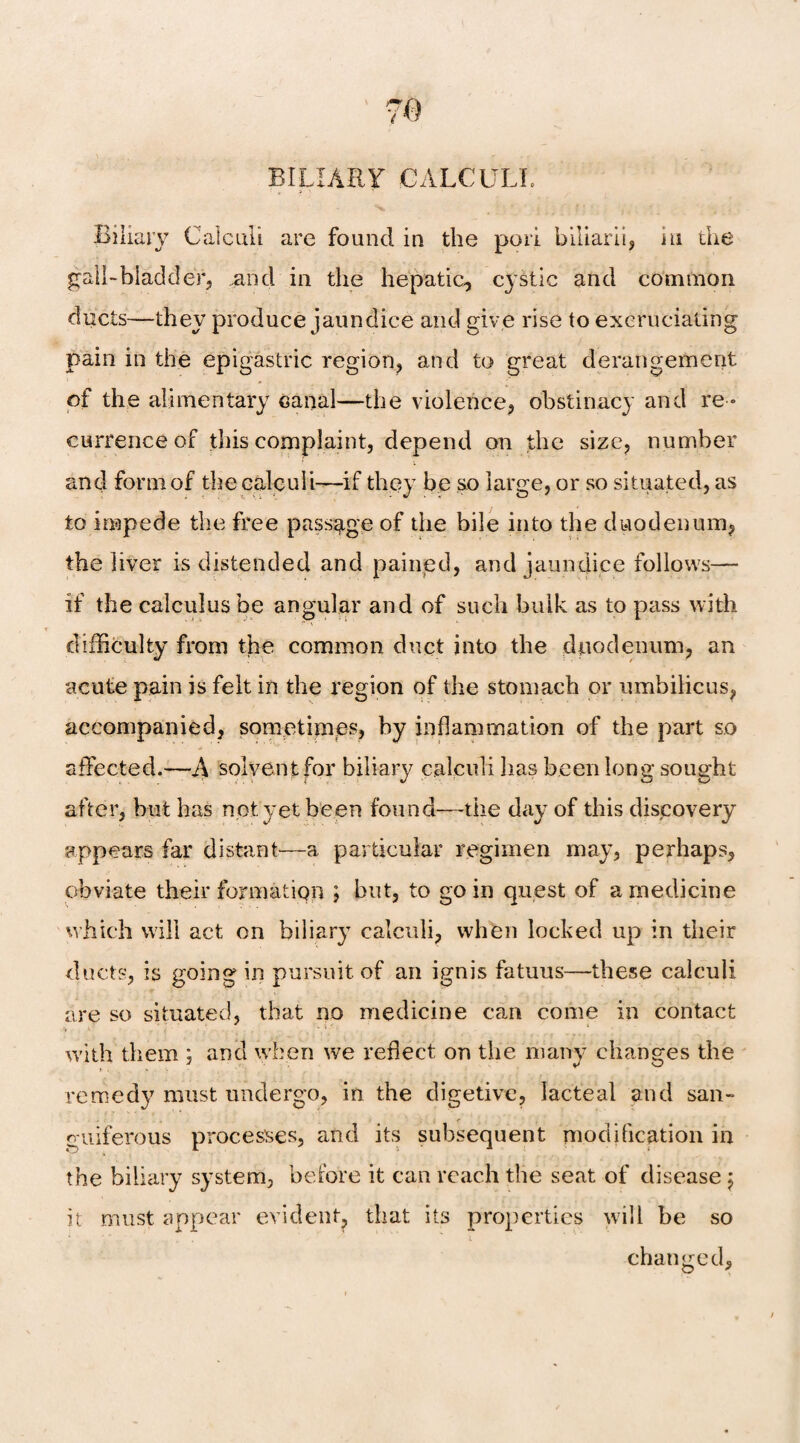 Biliary Calculi are found in the pori biliarii, in the gall-bladder, .and in the hepatic, cystic and common ducts—they produce jaundice and give rise to excruciating pain in the epigastric region, and to great derangement of the alimentary canal—the violence, obstinacy and re » currenceof this complaint, depend on the size, number and form of the calculi—if they be so large, or so situated, as to impede the free passage of the bile into the duodenum, the liver is distended and pained, and jaundice follows—- if the calculus be angular and of such bulk as to pass with difficulty from the common duct into the duodenum, an acute pain is felt in the region of the stomach or umbilicus, accompanied, sometimes, by inflammation of the part so affected.—A solvent for biliary calculi lias been long sought after, but has not yet been found—the day of this discovery appears far distant—a particular regimen may, perhaps, obviate their formation ; but, to go in quest of a medicine which will act on biliary calculi, when locked up in their ducts, is going in pursuit of an ignis fatuus—these calculi are so situated, that no medicine can come in contact with them ; and when we reflect on the many changes the remedy must undergo, in the digetive, lacteal and san¬ guiferous processes, and its subsequent modification in the biliary system, before it can reach the seat of disease 5 it must appear evident, that its properties will be so * V . ’ * * ' y r‘ l changed.