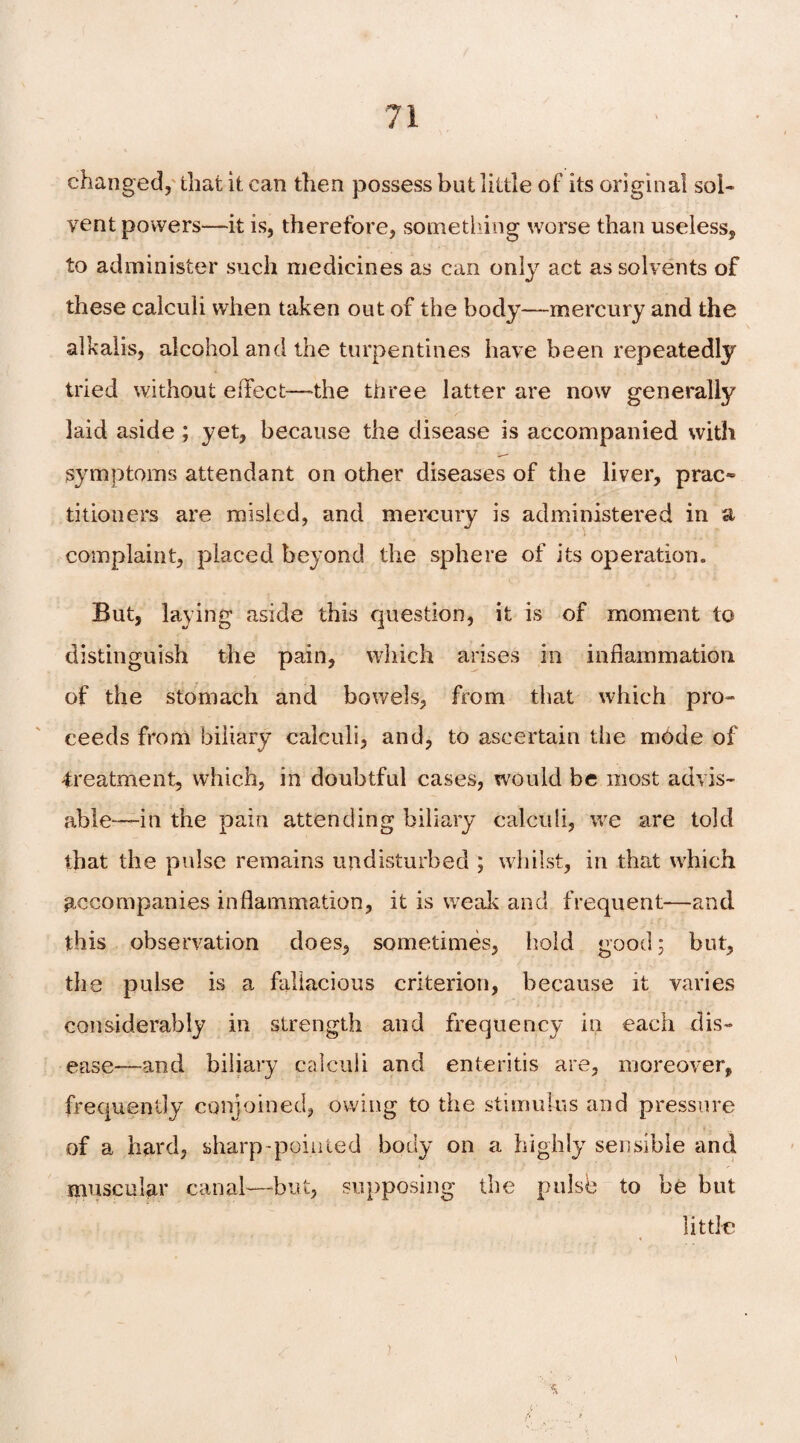 changed, that it can then possess but little of its original sol¬ vent powers—it is, therefore, something worse than useless, to administer such medicines as can only act as solvents of these calculi when taken out of the body—-mercury and the alkalis, alcohol and the turpentines have been repeatedly tried without effect—the tnree latter are now generally laid aside ; yet, because the disease is accompanied with symptoms attendant on other diseases of the liver, prac~ titioners are misled, and mercury is administered in a complaint, placed beyond the sphere of its operation. But, laying aside this question, it is of moment to distinguish the pain, which arises in inflammation of the stomach and bowels, from that which pro¬ ceeds from biliary calculi, and, to ascertain the mode of -treatment, which, in doubtful cases, would be most advis¬ able—in the pain attending biliary calculi, we are told that the pulse remains undisturbed ; whilst, in that which accompanies inflammation, it is weak and frequent—and this observation does, sometimes, hold good; hut, the pulse is a fallacious criterion, because it varies considerably in strength and frequency in each dis¬ ease—and biliary calculi and enteritis are, moreover, frequently conjoined, owing to the stimulus and pressure of a hard, sharp-pointed body on a highly sensible and muscular canal—but, supposing the pulse to be but little