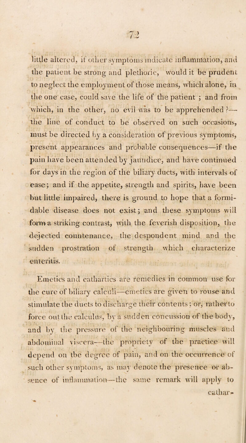 / ) little altered, if other symptoms indicate inflammation, and the patient be strong and plethoric, would it be prudent Y O - ' : * ' • • J ' * v . . 'r' • - | - / to neglect the employment of those means, which alone, in the one case, could save the life of the patient ; and from which, in the other, no evil was to be apprehended ?—• the line of conduct to be observed on such occasions, must be directed by a consideration of previous symptoms, present appearances and probable consequences—if the pain have been attended by jaundice, and have continued for days in the region of the biliary ducts, with intervals of ease; and if the appetite, strength and spirits, have been but little impaired, there is ground to hope that a formi¬ dable disease does not exist; and these symptoms will form a striking contrast, with the feverish disposition, the dejected countenance, the despondent mind and the sudden prostration of strength which characterize enteritis. Emetics and cathartics are remedies in common use for the cure of biliary calculi—emetics are given to rouse and stimulate the ducts to discharge their contents; or, rather to force out the calculus, by a sudden concussion of the body, and by the pressure of the neighbouring muscles and abdominal viscera—the propriety of the practice will depend on the degree of pain, and on the occurrence'of such other symptoms, as may denote the presence or* ab¬ sence of inflammation—the same remark will apply to cathar- \