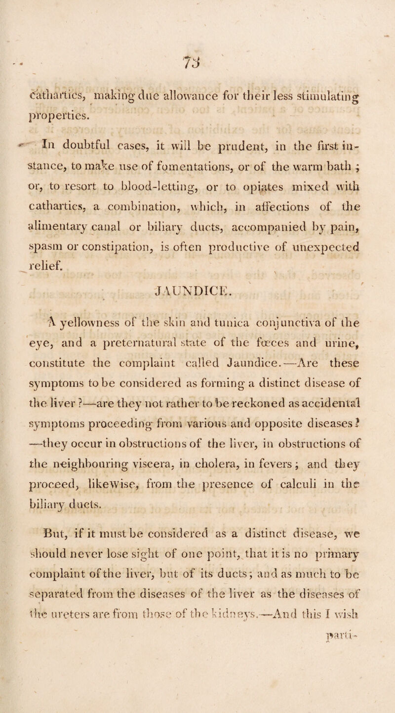 Cathartics, making due allowance for their less stimulating properties. * I11 doubtful cases, it will be prudent, in the first in¬ stance, to make use of fomentations, or of the warm bath ; or, to resort to blood-letting, or to opiates mixed with cathartics, a combination, which, in affections of the alimentary canal or biliary ducts, accompanied by pain, spasm or constipation, is often productive of unexpected relief. JAUNDICE. h yellowness of the skin and tunica conjunctiva of the eye, and a preternatural state of the foeces and urine, constitute the complaint called Jaundice.—Are these symptoms to be considered as forming a distinct disease of the liver ?—are they not rather to be reckoned as accidental symptoms proceeding from various and opposite diseases? —they occur in obstructions of the liver, in obstructions of the neighbouring viscera, in cholera, in fevers; and they proceed, likewise, from the presence of calculi in the biliary ducts. But, if it must be considered as a distinct disease, we should never lose sight of one point, that it is no primary complaint of the liver, but of its ducts; and as much to be separated from the diseases of the liver as the diseases of the ureters are from those of the kidneys.—And this I wish parti-