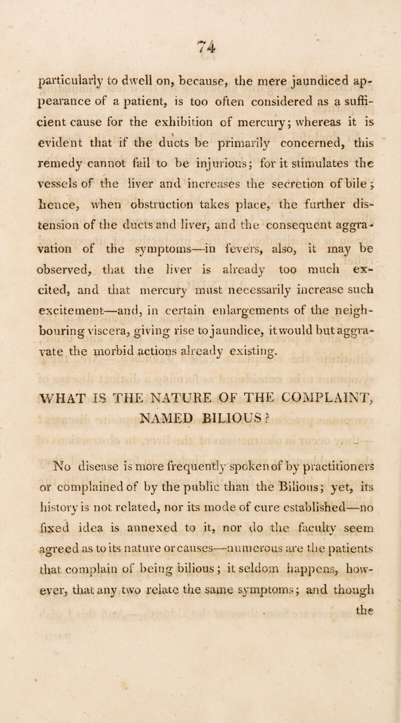 particularly to dwell on, because, the mere jaundiced ap¬ pearance of a patient, is too often considered as a suffi¬ cient cause for the exhibition of mercury; whereas it is evident that if the ducts be primarily concerned, this remedy cannot fail to be injurious; for it stimulates the vessels of the liver and increases the secretion of bile; hence, when obstruction takes place, the further dis¬ tension of the ducts and liver, and the consequent aggra¬ vation of the symptoms—in fevers, also, it may be observed, that the liver is already too much ex¬ cited, and that mercury must necessarily increase such excitement—and, in certain enlargements of the neigh¬ bouring viscera, giving rise to jaundice, it would but aggra¬ vate the morbid actions already existing. WHAT IS THE NATURE OF THE COMPLAINT, NAMED BILIOUS? i - No disease is more frequently spoken of by practitioners or complained of by the public than the Bilious; yet, its history is not related, nor its mode of cure established—no fixed idea is annexed to it, nor do the faculty seem agreed as to its nature or causes—numerous are the patients that complain of being bilious ; it seldom happens, how¬ ever, that any two relate the same symptoms; and though ^ . the