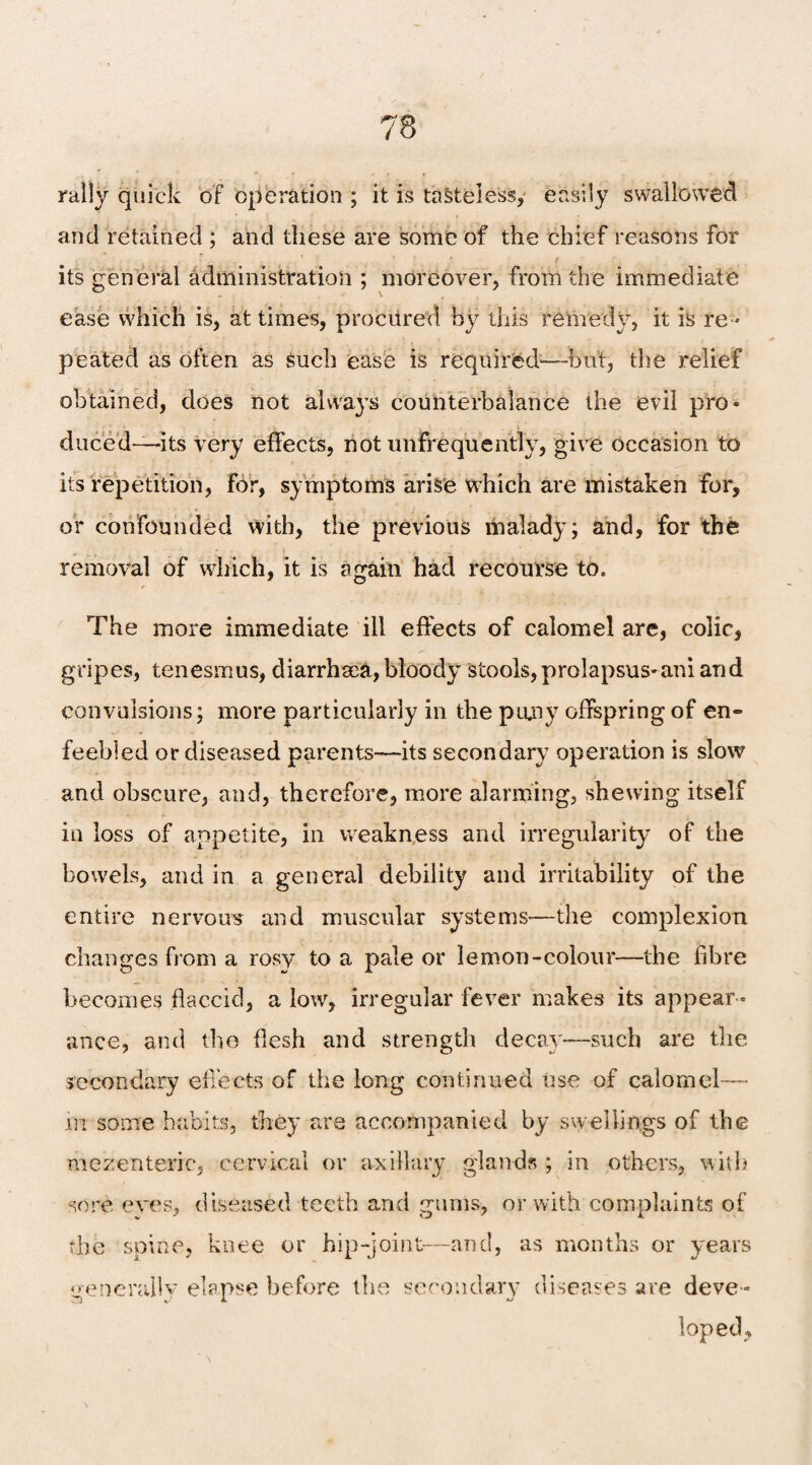 rally quick of operation ; it is tasteless, easily swallowed and retained ; and these are some of the chief reasons for its general administration ; moreover, from the immediate ease which is, at times, procured by this remedy, it is re ¬ peated as often as such ease is required—but, the relief obtained, does not always counterbalance the evil pro¬ duced—its very effects, not unfrequently, give occasion to its repetition, for, symptoms arise which are mistaken for, or confounded vvith, the previous malady; and, for the removal of which, it is again had recourse to. The more immediate ill effects of calomel are, colic, gripes, tenesmus, diarrhaea, bloody stools,prolapsus-ani and convulsions; more particularly in the puny offspring of en¬ feebled or diseased parents—its secondary operation is slow and obscure, and, therefore, more alarming, shewing itself in loss of appetite, in weakness and irregularity of the bowels, and in a general debility and irritability of the entire nervous and muscular systems'—the complexion changes from a rosy to a pale or lemon-colour—the fibre becomes flaccid, a low, irregular fever makes its appear ¬ ance, and the flesh and strength decay—such are the secondary effects of the long continued Use of calomel— in some habits, they are accompanied by swellings of the mezenteric, cervical or axillary glands ; in others, with sore eyes, diseased teeth and gums, or with complaints of the spine, knee or hip-joint—and, as months or years general! v elapse before the secondary diseases are deve = loped.