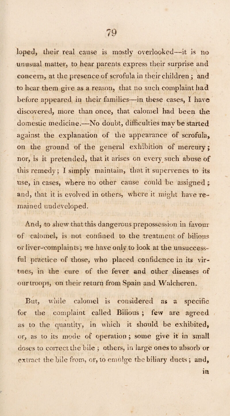 loped, their real cause is mostly overlooked-—it is no unusual matter, to hear parents express their surprise and concern, at the presence of scrofula in their children ; and to hear them give as a reason, that no such complaint had before appeared in their families—in these cases, I have discovered, more than once, that calomel had been the domestic medicine.—No doubt, difficulties mav be started against the explanation of the appearance of scrofula, on the ground of the general exhibition of mercury; nor, is it pretended, that it arises on every such abuse of this remedy; I simply maintain, that it supervenes to its use, in cases, where no other cause could he assigned ; and, that it is evolved in others, where it might have re¬ mained undeveloped. And, to shew that this dangerous prepossession in favour of calomel, is not confined to the treatment of bilious or liver-complaints; we have only to look at the unsuccess¬ ful practice of those, who placed confidence in its vir¬ tues, in the cure of the fever and other diseases of our troops, on their return from Spain and Walcheren. But, while calomel is considered as a specific for the complaint called Bilious ; few are agreed as to the quantity, in which it should be exhibited, or, as to its mode of operation ; some give it in small doses to correct the bile ; others, in large ones to absorb or i extract the bile from, or, to emnlge the biliary ducts ; and. in