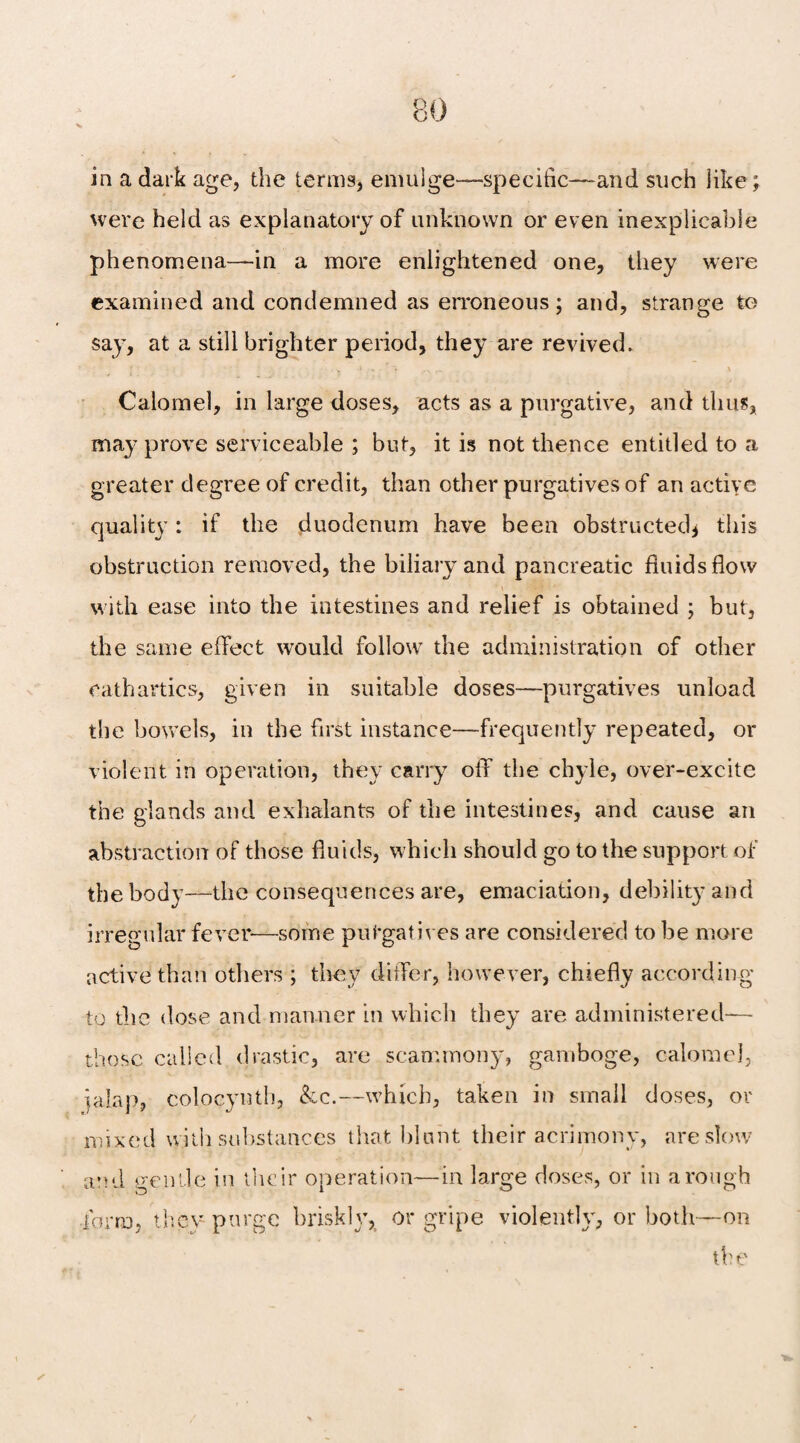 in a dark age, the terms, emulge—specific—and such like; were held as explanatory of unknown or even inexplicable phenomena—in a more enlightened one, they were examined and condemned as erroneous; and, strange to say, at a still brighter period, they are revived. Calomel, in large doses, acts as a purgative, and thus, may prove serviceable ; but, it is not thence entitled to a greater degree of credit, than other purgatives of an active quality: if the duodenum have been obstructed* this obstruction removed, the biliary and pancreatic fluids flow with ease into the intestines and relief is obtained ; but, the same effect would follow the administration of other cathartics, given in suitable doses—purgatives unload the bowels, in the first instance—frequently repeated, or violent in operation, they carry off the chyle, over-excite the glands and exhalants of the intestines, and cause an abstraction of those fluids, which should go to the support of the body—the consequences are, emaciation, debility and irregular fever-—some purgatives are considered to be more active than others ; they differ, however, chiefly according to the dose and manner in which they are administered— those called drastic, are scammony, gamboge, calomel, jalap, colocynth, &c.—which, taken in small doses, or mixed with substances that blunt their acrimony, are slow and gentle in their operation—in large doses, or in a rough form, they purge briskly, or gripe violently, or both—on the