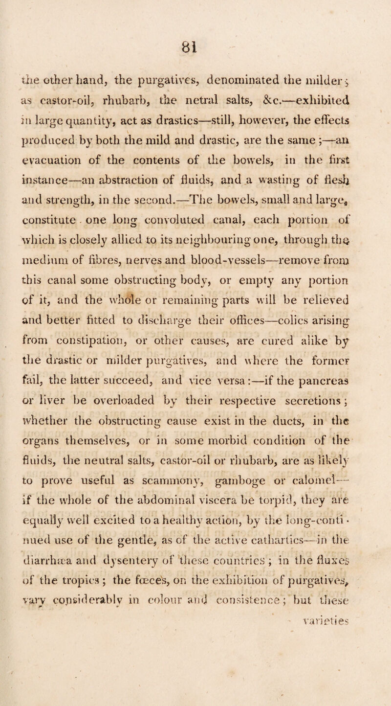 the other hand, the purgatives, denominated the milder £ as castor-oil, rhubarb, the netral salts, &c.—exhibited in large quantity, act as drastics—still, however, the effects produced by both the mild and drastic, are the same ;—an evacuation of the contents of the bowels, in the first instance—an abstraction of fluids, and a wasting of flesh and strength, in the second.—The bowels, small and large* constitute . one long convoluted canal, each portion of which is closely allied to its neighbouring one, through the medium of fibres, nerves and blood-vessels—remove from this canal some obstructing body, or empty any portion of it, and the whole or remaining parts will be relieved and better fitted to discharge their offices—colics arising from constipation, or other causes, are cured alike by the drastic or milder purgatives, and where the formeF fail, the latter succeed, and vice versa:—if the pancreas or liver be overloaded by their respective secretions; whether the obstructing cause exist in the ducts, in the organs themselves, or in some morbid condition of the fluids, the neutral salts, castor-oil or rhubarb, are as likely to prove useful as scammony, gamboge or calomel— if the whole of the abdominal viscera be torpid, they are equally well excited to a healthy action, by the long-conti¬ nued use of the gentle, as of the active cathartics— in the diarrhoea and dysentery of these countries ; in the fluxes of the tropics ; the fcece's, on the exhibition of purgatives, vary considerably in colour and consistence; but these varieties